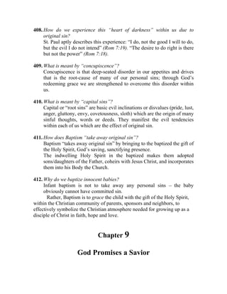 408. How do we experience this “heart of darkness” within us due to
     original sin?
     St. Paul aptly describes this experience: “I do, not the good I will to do,
     but the evil I do not intend” (Rom 7:19). “The desire to do right is there
     but not the power” (Rom 7:18).

409. What is meant by “concupiscence”?
     Concupiscence is that deep-seated disorder in our appetites and drives
     that is the root-cause of many of our personal sins; through God’s
     redeeming grace we are strengthened to overcome this disorder within
     us.

410. What is meant by “capital sins”?
     Capital or “root sins” are basic evil inclinations or disvalues (pride, lust,
     anger, gluttony, envy, covetousness, sloth) which are the origin of many
     sinful thoughts, words or deeds. They manifest the evil tendencies
     within each of us which are the effect of original sin.

411. How does Baptism “take away original sin”?
     Baptism “takes away original sin” by bringing to the baptized the gift of
     the Holy Spirit, God’s saving, sanctifying presence.
     The indwelling Holy Spirit in the baptized makes them adopted
     sons/daughters of the Father, coheirs with Jesus Christ, and incorporates
     them into his Body the Church.

412. Why do we baptize innocent babies?
     Infant baptism is not to take away any personal sins __ the baby
     obviously cannot have committed sin.
       Rather, Baptism is to grace the child with the gift of the Holy Spirit,
within the Christian community of parents, sponsors and neighbors, to
effectively symbolize the Christian atmosphere needed for growing up as a
disciple of Christ in faith, hope and love.


                                 Chapter 9

                      God Promises a Savior
 