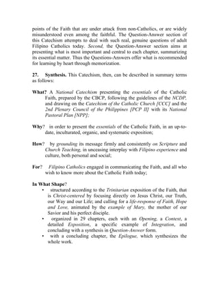 points of the Faith that are under attack from non-Catholics, or are widely
misunderstood even among the faithful. The Question-Answer section of
this Catechism attempts to deal with such real, genuine questions of adult
Filipino Catholics today. Second, the Question-Answer section aims at
presenting what is most important and central to each chapter, summarizing
its essential matter. Thus the Questions-Answers offer what is recommended
for learning by heart through memorization.

27. Synthesis. This Catechism, then, can be described in summary terms
as follows:

What? A National Catechism presenting the essentials of the Catholic
    Faith, prepared by the CBCP, following the guidelines of the NCDP,
    and drawing on the Catechism of the Catholic Church [CCC] and the
    2nd Plenary Council of the Philippines [PCP II] with its National
    Pastoral Plan [NPP];

Why? in order to present the essentials of the Catholic Faith, in an up-to-
    date, inculturated, organic, and systematic exposition;

How?     by grounding its message firmly and consistently on Scripture and
       Church Teaching, in unceasing interplay with Filipino experience and
       culture, both personal and social;

For?    Filipino Catholics engaged in communicating the Faith, and all who
       wish to know more about the Catholic Faith today;

In What Shape?
    • structured according to the Trinitarian exposition of the Faith, that
      is Christ-centered by focusing directly on Jesus Christ, our Truth,
      our Way and our Life; and calling for a life-response of Faith, Hope
      and Love, animated by the example of Mary, the mother of our
      Savior and his perfect disciple.
    •   organized in 29 chapters, each with an Opening, a Context, a
      detailed Exposition, a specific example of Integration, and
      concluding with a synthesis in Question-Answer form.
    • with a concluding chapter, the Epilogue, which synthesizes the
      whole work.
 