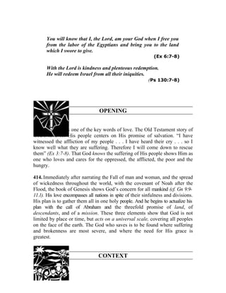 You will know that I, the Lord, am your God when I free you
      from the labor of the Egyptians and bring you to the land
      which I swore to give.
                                                              (Ex 6:7-8)

      With the Lord is kindness and plenteous redemption.
      He will redeem Israel from all their iniquities.
                                                       (Ps 130:7-8)




                                  OPENING


413. “Promise” is one of the key words of love. The Old Testament story of
God’s love for His people centers on His promise of salvation. “I have
witnessed the affliction of my people . . . I have heard their cry . . . so I
know well what they are suffering. Therefore I will come down to rescue
them” (Ex 3:7-8). That God knows the suffering of His people shows Him as
one who loves and cares for the oppressed, the afflicted, the poor and the
hungry.

414. Immediately after narrating the Fall of man and woman, and the spread
of wickedness throughout the world, with the covenant of Noah after the
Flood, the book of Genesis shows God’s concern for all mankind (cf. Gn 9:9-
11.1). His love encompasses all nations in spite of their sinfulness and divisions.
His plan is to gather them all in one holy people. And he begins to actualize his
plan with the call of Abraham and the threefold promise of land, of
descendants, and of a mission. These three elements show that God is not
limited by place or time, but acts on a universal scale, covering all peoples
on the face of the earth. The God who saves is to be found where suffering
and brokenness are most severe, and where the need for His grace is
greatest.


                                 CONTEXT
 