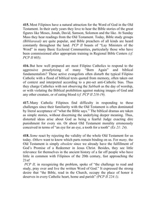 415. Most Filipinos have a natural attraction for the Word of God in the Old
Testament. In their early years they love to hear the Bible stories of the great
figures like Moses, Jonah, David, Samson, Solomon and the like. At Sunday
Mass they hear readings from the Old Testament. Today, Bible study groups
(Bibliarasal) are quite popular, and Bible preachers of all kinds are heard
constantly throughout the land. PCP II boasts of “Lay Ministers of the
Word” in many Basic Ecclesial Communities, particularly those who have
been commissioned after appropriate training in Regional Bible Centers (cf.
PCP II 605).

416. But how well prepared are most Filipino Catholics to respond to the
aggressive proselytizing of many “Born Again” and biblical
fundamentalists? These active evangelists often disturb the typical Filipino
Catholic with a flood of biblical texts quoted from memory, often taken out
of context and interpreted according to a pre-set anti-Catholic bias. Thus
they charge Catholics with not observing the Sabbath as the day of worship,
or with violating the Biblical prohibition against making images of God and
any other creature, or of eating blood (cf. PCP II 218-19).

417. Many Catholic Filipinos find difficulty in responding to these
challenges since their familiarity with the Old Testament is often dominated
by literal acceptance of “what the Bible says.” The biblical dramas are taken
as simple stories, without discerning the underlying deeper meaning. Thus,
distorted ideas arise about God as being a fearful Judge exacting dire
punishment for every sin. Or about Old Testament morality erroneously
conceived in terms of “an eye for an eye, a tooth for a tooth” (Ex 21: 24).

418. Some react by rejecting the validity of the whole Old Testament for us
today. Others want to know which parts remain binding on us. For many, the
Old Testament is simply obsolete since we already have the fulfillment of
God’s Promise of a Redeemer in Jesus Christ. Besides, they see little
relevance for themselves in the ancient history of a far off people who have
little in common with Filipinos of the 20th century, fast approaching the
21st!
 PCP II, in recognizing the problem, spoke of “the challenge to read and
study, pray over and live the written Word of God.” It expressed the strong
desire that “the Bible, read in the Church, occupy the place of honor it
deserves in every Catholic heart, home and parish” (PCP II 224:1).
 