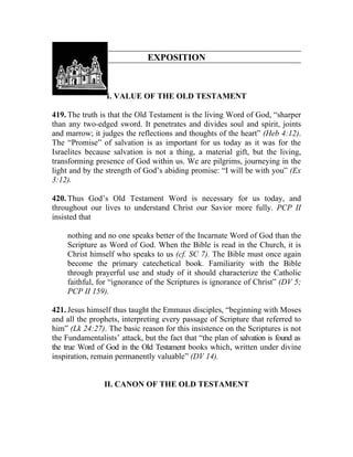 EXPOSITION



                 I. VALUE OF THE OLD TESTAMENT

419. The truth is that the Old Testament is the living Word of God, “sharper
than any two-edged sword. It penetrates and divides soul and spirit, joints
and marrow; it judges the reflections and thoughts of the heart” (Heb 4:12).
The “Promise” of salvation is as important for us today as it was for the
Israelites because salvation is not a thing, a material gift, but the living,
transforming presence of God within us. We are pilgrims, journeying in the
light and by the strength of God’s abiding promise: “I will be with you” (Ex
3:12).

420. Thus God’s Old Testament Word is necessary for us today, and
throughout our lives to understand Christ our Savior more fully. PCP II
insisted that

     nothing and no one speaks better of the Incarnate Word of God than the
     Scripture as Word of God. When the Bible is read in the Church, it is
     Christ himself who speaks to us (cf. SC 7). The Bible must once again
     become the primary catechetical book. Familiarity with the Bible
     through prayerful use and study of it should characterize the Catholic
     faithful, for “ignorance of the Scriptures is ignorance of Christ” (DV 5;
     PCP II 159).

421. Jesus himself thus taught the Emmaus disciples, “beginning with Moses
and all the prophets, interpreting every passage of Scripture that referred to
him” (Lk 24:27). The basic reason for this insistence on the Scriptures is not
the Fundamentalists’ attack, but the fact that “the plan of salvation is found as
the true Word of God in the Old Testament books which, written under divine
inspiration, remain permanently valuable” (DV 14).


                 II. CANON OF THE OLD TESTAMENT
 