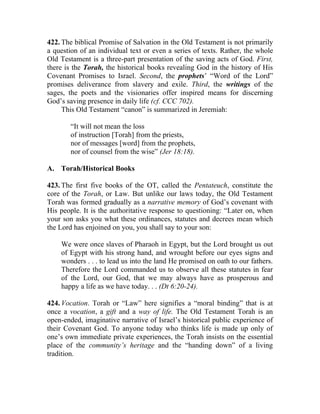 422. The biblical Promise of Salvation in the Old Testament is not primarily
a question of an individual text or even a series of texts. Rather, the whole
Old Testament is a three-part presentation of the saving acts of God. First,
there is the Torah, the historical books revealing God in the history of His
Covenant Promises to Israel. Second, the prophets’ “Word of the Lord”
promises deliverance from slavery and exile. Third, the writings of the
sages, the poets and the visionaries offer inspired means for discerning
God’s saving presence in daily life (cf. CCC 702).
     This Old Testament “canon” is summarized in Jeremiah:

        “It will not mean the loss
        of instruction [Torah] from the priests,
        nor of messages [word] from the prophets,
        nor of counsel from the wise” (Jer 18:18).

A. Torah/Historical Books

423. The first five books of the OT, called the Pentateuch, constitute the
core of the Torah, or Law. But unlike our laws today, the Old Testament
Torah was formed gradually as a narrative memory of God’s covenant with
His people. It is the authoritative response to questioning: “Later on, when
your son asks you what these ordinances, statutes and decrees mean which
the Lord has enjoined on you, you shall say to your son:

    We were once slaves of Pharaoh in Egypt, but the Lord brought us out
    of Egypt with his strong hand, and wrought before our eyes signs and
    wonders . . . to lead us into the land He promised on oath to our fathers.
    Therefore the Lord commanded us to observe all these statutes in fear
    of the Lord, our God, that we may always have as prosperous and
    happy a life as we have today. . . (Dt 6:20-24).

424. Vocation. Torah or “Law” here signifies a “moral binding” that is at
once a vocation, a gift and a way of life. The Old Testament Torah is an
open-ended, imaginative narrative of Israel’s historical public experience of
their Covenant God. To anyone today who thinks life is made up only of
one’s own immediate private experiences, the Torah insists on the essential
place of the community’s heritage and the “handing down” of a living
tradition.
 