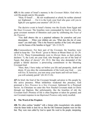 425. At the center of Israel’s memory is the Covenant Maker, God who is
with His people and for His people.
     “Hear, O Israel! . . . Be not weakhearted or afraid; be neither alarmed
     nor frightened . . . For it is the Lord, your God who goes with you to
     fight for you against your enemies” (Dt 20:3-4).

     The decisive event in Israel’s history was the Exodus from Egypt and
the Sinai Covenant. The Israelites were commanded by God to relive this
great covenant moment of liberation each year by celebrating the Feast of
the Passover.
     “You shall observe this as a perpetual ordinance for yourselves and your
     descendants. . . .When your children ask you, ‘What does this rite of yours
     mean?’ you shall reply: ‘This is the Passover sacrifice of the Lord, who passed
     over the houses of the Israelites in Egypt’ ” (Ex 12:24-27).

426. Commandments. For their part of the Covenant, the Israelites were
called to keep the “Ten Words” given to Moses at Mount Sinai (cf. Ex 20;
Dt 5:6-21). These Commandments were to liberate them, as their preface
declares: “I, the Lord, am your God, who brought you out of the land of
Egypt, that place of slavery” (Ex 20:2). But they also demanded of the
people a fateful decision: a persevering commitment to the liberating
Covenant God:
     “Here, then, I have today set before you life and prosperity, death and
     doom. If you obey the commandments of the Lord your God . . . you
     will live. If, however, you turn away your hearts and will not listen . . .
     you will certainly perish” (Dt 30:15-18).

427. In brief, the God of the Covenant brought salvation to His people by
His active presence. When infidelities weakened this presence, God
promised a New Presence in a New Covenant, fashioned by a Promised
Savior. As Christians we enter this New Paschal Covenant made in Christ
through our Baptism. But unfortunately, like the Israelites of old, the
Covenant God’s Promise of life is often forgotten or taken for granted, and
our Covenant response in our Baptismal Promises only rarely recalled.

B.   The Word of the Prophets

428. We often confuse “prophet” with a fortune teller (manghuhula) who predicts
what the future holds in store for us. But the Old Testament prophets were not like
that. They were men called by God to speak His word to the people, interpreting
 