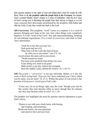 their present situation in the sight of God and telling them what He would do with
them. Most of all, the prophets called the people back to the Covenant. For despite
God’s constant fidelity, Israel’s history is a series of infidelities. After the first stage
of God’s saving acts in liberating His people from their slavery in Egypt, a second
stage concerns their deliverance proclaimed by the prophets, both before and
after the Exile, if only they would turn back to the Lord.

429. Conversion. This prophetic “word” comes as a surprise; it is a word of
passion, bringing new hope at the very time when things were completely
hopeless. It is the “word of the Lord,” free and unaccommodating, breaking
all conventional expectations. It is a word of conversion: turn back to God.
Amos admonishes:

        “Seek the Lord, that you may live . . .
        Seek good and not evil;
        Then truly will the Lord, the God of hosts,
             be with you as you claim!” (Am 5:6, 14)
     Isaiah echoes the same call to conversion:
        “Wash yourselves clean!
        Put away your misdeeds from before my eyes;
        Cease doing evil; learn to do good.
        Make justice your aim: redress the wronged,
        Hear the orphan’s plea, defend the widow” (Is 1:16-17).

430. The people’s “conversion” is not just self-made. Rather, it is also the
work of their saving God: “Fear not, for I have redeemed you; I have called
you by name: you are mine” (Is 43:1). Within this grace of conversion is the
promise of forgiveness. Isaiah gives God’s side:

     “Come now, let us set things right, says the Lord. Though your sins be
     like scarlet, they may become white as snow; though they be crimson
     red, they may become white as wool” (Is 1:18).

The prophet Joel highlights the need for genuine interior repentance to gain
God’s mercy:

     “Return to me with your whole heart, with fasting,
       and weeping, and mourning;
     Rend your hearts, not your garments,
       and return to the Lord your God.
 