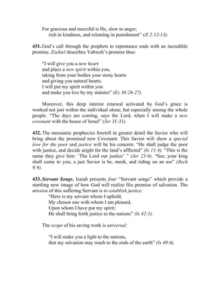 For gracious and merciful is He, slow to anger,
        rich in kindness, and relenting in punishment” (Jl 2:12-13).

431. God’s call through the prophets to repentance ends with an incredible
promise. Ezekiel describes Yahweh’s promise thus:

     “I will give you a new heart
     and place a new spirit within you,
     taking from your bodies your stony hearts
     and giving you natural hearts.
     I will put my spirit within you
     and make you live by my statutes” (Ez 36:26-27).

    Moreover, this deep interior renewal activated by God’s grace is
worked not just within the individual alone, but especially among the whole
people. “The days are coming, says the Lord, when I will make a new
covenant with the house of Israel” (Jer 31:31).

432. The messianic prophecies foretell in greater detail the Savior who will
bring about the promised new Covenant. This Savior will show a special
love for the poor and justice will be his concern. “He shall judge the poor
with justice, and decide aright for the land’s afflicted” (Is 11:4). “This is the
name they give him: ‘The Lord our justice’ ” (Jer 23:6). “See, your king
shall come to you; a just Savior is he, meek, and riding on an ass” (Zech
9:9).

433. Servant Songs. Isaiah presents four “Servant songs” which provide a
startling new image of how God will realize His promise of salvation. The
mission of this suffering Servant is to establish justice:
         “Here is my servant whom I uphold,
         My chosen one with whom I am pleased,
         Upon whom I have put my spirit;
         He shall bring forth justice to the nations” (Is 42:1).

     The scope of his saving work is universal:

        “I will make you a light to the nations,
        that my salvation may reach to the ends of the earth” (Is 49:6).
 