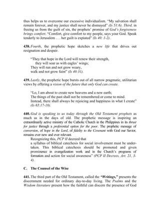 thus helps us to overcome our excessive individualism. “My salvation shall
remain forever, and my justice shall never be dismayed” (Is 51:6). Third, in
freeing us from the guilt of sin, the prophets’ promise of God’s forgiveness
brings comfort. “Comfort, give comfort to my people, says your God. Speak
tenderly to Jerusalem . . . her guilt is expiated” (Is 40: 1-2).

438. Fourth, the prophetic hope sketches a new life that drives out
resignation and despair.

     “They that hope in the Lord will renew their strength,
       they will soar as with eagles’ wings;
     They will run and not grow weary,
     walk and not grow faint” (Is 40:31).

439. Lastly, the prophetic hope bursts out of all narrow pragmatic, utilitarian
views by offering a vision of the future that only God can create.

     “Lo, I am about to create new heavens and a new earth;
     The things of the past shall not be remembered or come to mind.
     Instead, there shall always be rejoicing and happiness in what I create”
     (Is 65:17-18).

440. God is speaking to us today through the Old Testament prophets as
much as in the days of old. The prophetic message is inspiring an
extraordinarily active ministry of the Catholic Church in the Philippines in its thrust
for justice through a preferential option for the poor. The prophetic message of
conversion, of hope in the Lord, of fidelity to the Covenant with God our Savior,
remains ever new and ever relevant.
      Recognizing this, PCP II decreed that
      a syllabus of biblical catechesis for social involvement must be under-
      taken. This biblical catechesis should be promoted and given
      prominence in evangelization work and in the Church’s programs of
      formation and action for social awareness” (PCP II Decrees, Art. 21, 3-
      4).

C. The Counsel of the Wise

441. The third part of the Old Testament, called the “Writings,” presents the
discernment needed for ordinary day-to-day living. The Psalms and the
Wisdom literature present how the faithful can discern the presence of God
 