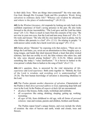 in their daily lives. “How are things inter-connected?” the wise man asks.
Can God, through His Covenant Torah and His prophetic Word, bring
salvation to ordinary daily life? “Whence can wisdom be obtained,
and where is the place of understanding?” (Jb 28:12).

442. In the Wisdom Literature, Job responds by looking not only back to the
confident experience of God’s saving presence in the past. He also looks
forward to the divine inscrutability: “The Lord gave and the Lord has taken
away” (Jb 1:21). There is much to learn from the counsels of the wise. “Be
not wise in your own eyes, fear the Lord and turn away from evil” (Prv 3:7).
On work and leisure: “He who tills his own land has food in plenty, but he
who follows idle pursuits is a fool” (Prv 12:11). On relating to people: “A
mild answer calms wrath, but a harsh word stirs up anger” (Prv 15:1).

443. Some advice “liberates” by exposing evils that enslave. “There are six
things the Lord hates, yes, seven are an abomination to Him; haughty eyes, a
lying tongue, and hands that shed innocent blood; a heart that plots wicked
schemes, feet that run swiftly to evil, the false witness who utters lies, and
he who sows discord among brothers” (Prv 6:16-19). Others provide
something like today’s “value clarification.” “It is bet-ter to harken to the
wise person’s rebuke than to harken to the song of fools” (Eccl 7:5).

444. Job’s question, then, is answered by the vital interaction of life-
experience and Lord-experience. Both come together in: “Behold, the fear
of the Lord is wisdom, and avoiding evil is understanding” (Jb
28:28). The best human knowledge of salvation is discerning obedience to
the Lord.

445. The Psalms present another dimension of salvation. Characteristic of
the Psalms is their direct personal address to God, expressing deep faith and
trust in the Lord. In the Psalms all aspects of daily life are encountered:
•    all places like houses, fields, roads, workshops and sickbeds;
•    all occupations like eating, drinking, sleeping, getting up, working,
     recreating;
•    all ages of life, from childhood to old age, with all forms of personal
     relations: man and woman, parents and children, brothers and friends.

    The Psalms repeat Israel’s unique history, and even include the whole
of creation: the stars of heaven and earth, winds and clouds, trees and
flowers.
 