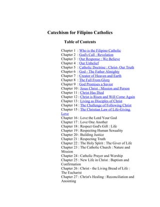 Catechism for Filipino Catholics
        Table of Contents

      Chapter 1 : Who is the Filipino Catholic
      Chapter 2 : God's Call : Revelation
      Chapter 3 : Our Response : We Believe
      Chapter 4 : Our Unbelief
      Chapter 5 : Catholic Doctrine : Christ- Our Truth
      Chapter 6 : God - The Father Almighty
      Chapter 7 : Creator of Heaven and Earth
      Chapter 8 : The Fall From Glory
      Chapter 9 : God Promises a Savior
      Chapter 10 : Jesus Christ : Mission and Person
      Chapter 11 : Christ Has Died
      Chapter 12 : Christ is Risen and Will Come Again
      Chapter 13 : Living as Disciples of Christ
      Chapter 14 : The Challenge of Following Christ
      Chapter 15 : The Christian Law of Life-Giving
      Love
      Chapter 16 : Love the Lord Your God
      Chapter 17 : Love One Another
      Chapter 18 : Respect God's Gift : Life
      Chapter 19 : Respecting Human Sexuality
      Chapter 20 : Building Justice
      Chapter 21 : Respecting Truth
      Chapter 22 : The Holy Spirit : The Giver of Life
      Chapter 23 : The Catholic Church : Nature and
      Mission
      Chapter 24 : Catholic Prayer and Worship
      Chapter 25 : New Life in Christ : Baptism and
      Confirmation
      Chapter 26 : Christ - the Living Bread of Life :
      The Eucharist
      Chapter 27 : Christ's Healing : Reconciliation and
      Anointing
 