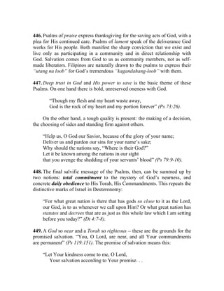 446. Psalms of praise express thanksgiving for the saving acts of God, with a
plea for His continued care. Psalms of lament speak of the deliverance God
works for His people. Both manifest the sharp conviction that we exist and
live only as participating in a community and in direct relationship with
God. Salvation comes from God to us as community members, not as self-
made liberators. Filipinos are naturally drawn to the psalms to express their
“utang na loob” for God’s tremendous “kagandahang-loob” with them.

447. Deep trust in God and His power to save is the basic theme of these
Psalms. On one hand there is bold, unreserved oneness with God.

        “Though my flesh and my heart waste away,
        God is the rock of my heart and my portion forever” (Ps 73:26).

     On the other hand, a tough quality is present: the making of a decision,
the choosing of sides and standing firm against others.

    “Help us, O God our Savior, because of the glory of your name;
    Deliver us and pardon our sins for your name’s sake;
    Why should the nations say, “Where is their God?”
    Let it be known among the nations in our sight
    that you avenge the shedding of your servants’ blood” (Ps 79:9-10).

448. The final salvific message of the Psalms, then, can be summed up by
two notions: total commitment to the mystery of God’s nearness, and
concrete daily obedience to His Torah, His Commandments. This repeats the
distinctive marks of Israel in Deuteronomy:

    “For what great nation is there that has gods so close to it as the Lord,
    our God, is to us whenever we call upon Him? Or what great nation has
    statutes and decrees that are as just as this whole law which I am setting
    before you today?” (Dt 4:7-8).

449. A God so near and a Torah so righteous __ these are the grounds for the
promised salvation. “You, O Lord, are near, and all Your commandments
are permanent” (Ps 119:151). The promise of salvation means this:

    “Let Your kindness come to me, O Lord,
       Your salvation according to Your promise. . .
 
