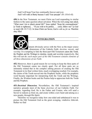 And I will keep Your law continually forever and ever.
     And I will walk at liberty because I seek Your precepts” (Ps 119:41-45).

450. In the New Testament, we meet Christ our Lord responding in similar
fashion to the same question about salvation. When the rich young man asked,
“What must I do to inherit eternal life?” Jesus replied: “Keep the commandments”
[a Torah so righteous]. . . “If you wish to be perfect, . . . come, follow me!” [a God
so near] (Mk 10:17-22). In Jesus Christ our Savior, God is with us, for us. Therefore
obey Him!


                               INTEGRATION


451. The Old Testament obviously serves with the New as the major source
of all three basic dimensions of the Catholic Faith: doctrine, morals, and
worship. It is tempting to link the three-part Old Testament canon (the Torah,
the Prophets and the Writings) to doctrine, morals and worship respectively. But
this will not do: each major part of the Old Testament contains elements of
all three dimensions of our Faith.

452. Moreover, there is good reason for not trying to keep the three parts of
the Old Testament canon too clearly apart. For all three parts are so
intimately related that in the complex editing process of creating the Old
Testament in its final written form, much overlapping resulted. For example,
the claims of the Torah moved into the Prophetic books, while the prophetic
word became important for interpreting both the Torah and the Writings.
Finally, the Wisdom books and the Psalms help to appreciate both the Torah
and the Prophets.

453. Doctrinal Dimension. Nevertheless, the Old Testament’s inspired
narrative grounds most of the basic doctrines of our Catholic Faith. For
example, regarding God, He is the Father and Creator, who will send a
Savior to redeem us from sin, and create within a new heart and among us a
new people, through His Spirit.
     Therefore we recognize today how one-sided and unbalanced it was to
picture the Old Testament God as the great avenging, vindictive Jehovah.
Rather we find
 