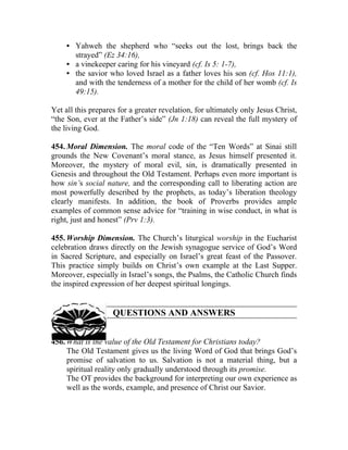 • Yahweh the shepherd who “seeks out the lost, brings back the
       strayed” (Ez 34:16),
     • a vinekeeper caring for his vineyard (cf. Is 5: 1-7),
     • the savior who loved Israel as a father loves his son (cf. Hos 11:1),
       and with the tenderness of a mother for the child of her womb (cf. Is
       49:15).

Yet all this prepares for a greater revelation, for ultimately only Jesus Christ,
“the Son, ever at the Father’s side” (Jn 1:18) can reveal the full mystery of
the living God.

454. Moral Dimension. The moral code of the “Ten Words” at Sinai still
grounds the New Covenant’s moral stance, as Jesus himself presented it.
Moreover, the mystery of moral evil, sin, is dramatically presented in
Genesis and throughout the Old Testament. Perhaps even more important is
how sin’s social nature, and the corresponding call to liberating action are
most powerfully described by the prophets, as today’s liberation theology
clearly manifests. In addition, the book of Proverbs provides ample
examples of common sense advice for “training in wise conduct, in what is
right, just and honest” (Prv 1:3).

455. Worship Dimension. The Church’s liturgical worship in the Eucharist
celebration draws directly on the Jewish synagogue service of God’s Word
in Sacred Scripture, and especially on Israel’s great feast of the Passover.
This practice simply builds on Christ’s own example at the Last Supper.
Moreover, especially in Israel’s songs, the Psalms, the Catholic Church finds
the inspired expression of her deepest spiritual longings.


                    QUESTIONS AND ANSWERS


456. What is the value of the Old Testament for Christians today?
     The Old Testament gives us the living Word of God that brings God’s
     promise of salvation to us. Salvation is not a material thing, but a
     spiritual reality only gradually understood through its promise.
     The OT provides the background for interpreting our own experience as
     well as the words, example, and presence of Christ our Savior.
 