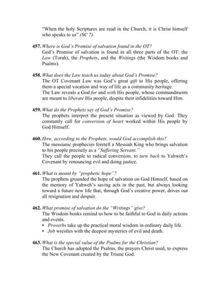 “When the holy Scriptures are read in the Church, it is Christ himself
    who speaks to us” (SC 7).

457. Where is God’s Promise of salvation found in the OT?
     God’s Promise of salvation is found in all three parts of the OT: the
     Law (Torah), the Prophets, and the Writings (the Wisdom books and
     Psalms).

458. What does the Law teach us today about God’s Promise?
     The OT Covenant Law was God’s great gift to His people, offering
     them a special vocation and way of life as a community heritage.
     The Law reveals a God for and with His people, whose commandments
     are meant to liberate His people, despite their infidelities toward Him.

459. What do the Prophets say of God’s Promise?
     The prophets interpret the present situation as viewed by God. They
     constantly call for conversion of heart worked within His people by
     God Himself.

460. How, according to the Prophets, would God accomplish this?
     The messianic prophecies foretell a Messiah King who brings salvation
     to his people precisely as a “Suffering Servant.”
     They call the people to radical conversion, to turn back to Yahweh’s
     Covenant by renouncing evil and doing justice.

461. What is meant by “prophetic hope”?
     The prophets grounded the hope of salvation on God Himself, based on
     the memory of Yahweh’s saving acts in the past, but always looking
     toward a future new life that, through God’s creative power, drives out
     all resignation and despair.

462. What promise of salvation do the “Writings” give?
     The Wisdom books remind us how to be faithful to God in daily actions
     and events.
     • Proverbs take up the practical moral wisdom in ordinary daily life.
     • Job wrestles with the deepest mysteries of evil and death.

463. What is the special value of the Psalms for the Christian?
     The Church has adopted the Psalms, the prayers Christ used, to express
     the New Covenant created by the Triune God.
 