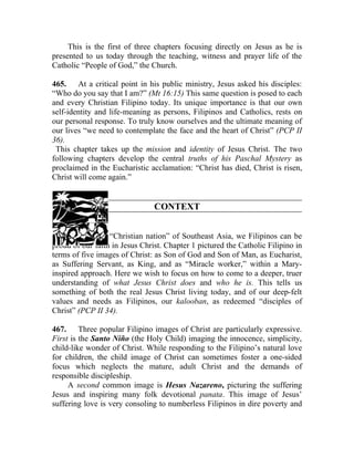 This is the first of three chapters focusing directly on Jesus as he is
presented to us today through the teaching, witness and prayer life of the
Catholic “People of God,” the Church.

465. At a critical point in his public ministry, Jesus asked his disciples:
“Who do you say that I am?” (Mt 16:15) This same question is posed to each
and every Christian Filipino today. Its unique importance is that our own
self-identity and life-meaning as persons, Filipinos and Catholics, rests on
our personal response. To truly know ourselves and the ultimate meaning of
our lives “we need to contemplate the face and the heart of Christ” (PCP II
36).
 This chapter takes up the mission and identity of Jesus Christ. The two
following chapters develop the central truths of his Paschal Mystery as
proclaimed in the Eucharistic acclamation: “Christ has died, Christ is risen,
Christ will come again.”


                                CONTEXT


466. As the only “Christian nation” of Southeast Asia, we Filipinos can be
proud of our faith in Jesus Christ. Chapter 1 pictured the Catholic Filipino in
terms of five images of Christ: as Son of God and Son of Man, as Eucharist,
as Suffering Servant, as King, and as “Miracle worker,” within a Mary-
inspired approach. Here we wish to focus on how to come to a deeper, truer
understanding of what Jesus Christ does and who he is. This tells us
something of both the real Jesus Christ living today, and of our deep-felt
values and needs as Filipinos, our kalooban, as redeemed “disciples of
Christ” (PCP II 34).

467. Three popular Filipino images of Christ are particularly expressive.
First is the Santo Niño (the Holy Child) imaging the innocence, simplicity,
child-like wonder of Christ. While responding to the Filipino’s natural love
for children, the child image of Christ can sometimes foster a one-sided
focus which neglects the mature, adult Christ and the demands of
responsible discipleship.
     A second common image is Hesus Nazareno, picturing the suffering
Jesus and inspiring many folk devotional panata. This image of Jesus’
suffering love is very consoling to numberless Filipinos in dire poverty and
 