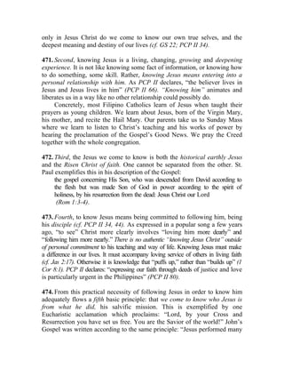 only in Jesus Christ do we come to know our own true selves, and the
deepest meaning and destiny of our lives (cf. GS 22; PCP II 34).

471. Second, knowing Jesus is a living, changing, growing and deepening
experience. It is not like knowing some fact of information, or knowing how
to do something, some skill. Rather, knowing Jesus means entering into a
personal relationship with him. As PCP II declares, “the believer lives in
Jesus and Jesus lives in him” (PCP II 66). “Knowing him” animates and
liberates us in a way like no other relationship could possibly do.
     Concretely, most Filipino Catholics learn of Jesus when taught their
prayers as young children. We learn about Jesus, born of the Virgin Mary,
his mother, and recite the Hail Mary. Our parents take us to Sunday Mass
where we learn to listen to Christ’s teaching and his works of power by
hearing the proclamation of the Gospel’s Good News. We pray the Creed
together with the whole congregation.

472. Third, the Jesus we come to know is both the historical earthly Jesus
and the Risen Christ of faith. One cannot be separated from the other. St.
Paul exemplifies this in his description of the Gospel:
     the gospel concerning His Son, who was descended from David according to
     the flesh but was made Son of God in power according to the spirit of
     holiness, by his resurrection from the dead: Jesus Christ our Lord
      (Rom 1:3-4).

473. Fourth, to know Jesus means being committed to following him, being
his disciple (cf. PCP II 34, 44). As expressed in a popular song a few years
ago, “to see” Christ more clearly involves “loving him more dearly” and
“following him more nearly.” There is no authentic “knowing Jesus Christ” outside
of personal commitment to his teaching and way of life. Knowing Jesus must make
a difference in our lives. It must accompany loving service of others in living faith
(cf. Jas 2:17). Otherwise it is knowledge that “puffs up,” rather than “builds up” (1
Cor 8:1). PCP II declares: “expressing our faith through deeds of justice and love
is particularly urgent in the Philippines” (PCP II 80).

474. From this practical necessity of following Jesus in order to know him
adequately flows a fifth basic principle: that we come to know who Jesus is
from what he did, his salvific mission. This is exemplified by one
Eucharistic acclamation which proclaims: “Lord, by your Cross and
Resurrection you have set us free. You are the Savior of the world!” John’s
Gospel was written according to the same principle: “Jesus performed many
 