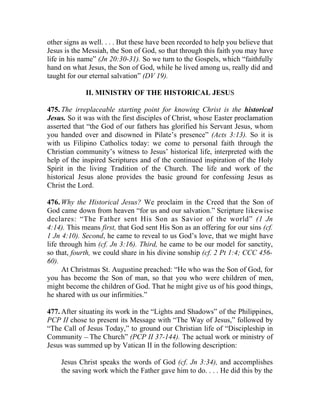 other signs as well. . . . But these have been recorded to help you believe that
Jesus is the Messiah, the Son of God, so that through this faith you may have
life in his name” (Jn 20:30-31). So we turn to the Gospels, which “faithfully
hand on what Jesus, the Son of God, while he lived among us, really did and
taught for our eternal salvation” (DV 19).

             II. MINISTRY OF THE HISTORICAL JESUS

475. The irreplaceable starting point for knowing Christ is the historical
Jesus. So it was with the first disciples of Christ, whose Easter proclamation
asserted that “the God of our fathers has glorified his Servant Jesus, whom
you handed over and disowned in Pilate’s presence” (Acts 3:13). So it is
with us Filipino Catholics today: we come to personal faith through the
Christian community’s witness to Jesus’ historical life, interpreted with the
help of the inspired Scriptures and of the continued inspiration of the Holy
Spirit in the living Tradition of the Church. The life and work of the
historical Jesus alone provides the basic ground for confessing Jesus as
Christ the Lord.

476. Why the Historical Jesus? We proclaim in the Creed that the Son of
God came down from heaven “for us and our salvation.” Scripture likewise
declares: “The Father sent His Son as Savior of the world” (1 Jn
4:14). This means first, that God sent His Son as an offering for our sins (cf.
1 Jn 4:10). Second, he came to reveal to us God’s love, that we might have
life through him (cf. Jn 3:16). Third, he came to be our model for sanctity,
so that, fourth, we could share in his divine sonship (cf. 2 Pt 1:4; CCC 456-
60).
      At Christmas St. Augustine preached: “He who was the Son of God, for
you has become the Son of man, so that you who were children of men,
might become the children of God. That he might give us of his good things,
he shared with us our infirmities.”

477. After situating its work in the “Lights and Shadows” of the Philippines,
PCP II chose to present its Message with “The Way of Jesus,” followed by
“The Call of Jesus Today,” to ground our Christian life of “Discipleship in
Community __ The Church” (PCP II 37-144). The actual work or ministry of
Jesus was summed up by Vatican II in the following description:

    Jesus Christ speaks the words of God (cf. Jn 3:34), and accomplishes
    the saving work which the Father gave him to do. . . . He did this by the
 