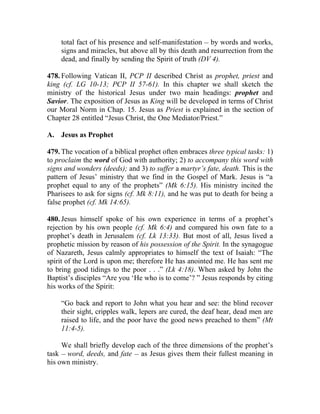 total fact of his presence and self-manifestation __ by words and works,
    signs and miracles, but above all by this death and resurrection from the
    dead, and finally by sending the Spirit of truth (DV 4).

478. Following Vatican II, PCP II described Christ as prophet, priest and
king (cf. LG 10-13; PCP II 57-61). In this chapter we shall sketch the
ministry of the historical Jesus under two main headings: prophet and
Savior. The exposition of Jesus as King will be developed in terms of Christ
our Moral Norm in Chap. 15. Jesus as Priest is explained in the section of
Chapter 28 entitled “Jesus Christ, the One Mediator/Priest.”

A. Jesus as Prophet

479. The vocation of a biblical prophet often embraces three typical tasks: 1)
to proclaim the word of God with authority; 2) to accompany this word with
signs and wonders (deeds); and 3) to suffer a martyr’s fate, death. This is the
pattern of Jesus’ ministry that we find in the Gospel of Mark. Jesus is “a
prophet equal to any of the prophets” (Mk 6:15). His ministry incited the
Pharisees to ask for signs (cf. Mk 8:11), and he was put to death for being a
false prophet (cf. Mk 14:65).

480. Jesus himself spoke of his own experience in terms of a prophet’s
rejection by his own people (cf. Mk 6:4) and compared his own fate to a
prophet’s death in Jerusalem (cf. Lk 13:33). But most of all, Jesus lived a
prophetic mission by reason of his possession of the Spirit. In the synagogue
of Nazareth, Jesus calmly appropriates to himself the text of Isaiah: “The
spirit of the Lord is upon me; therefore He has anointed me. He has sent me
to bring good tidings to the poor . . .” (Lk 4:18). When asked by John the
Baptist’s disciples “Are you ‘He who is to come’? ” Jesus responds by citing
his works of the Spirit:

    “Go back and report to John what you hear and see: the blind recover
    their sight, cripples walk, lepers are cured, the deaf hear, dead men are
    raised to life, and the poor have the good news preached to them” (Mt
    11:4-5).

     We shall briefly develop each of the three dimensions of the prophet’s
task __ word, deeds, and fate __ as Jesus gives them their fullest meaning in
his own ministry.
 