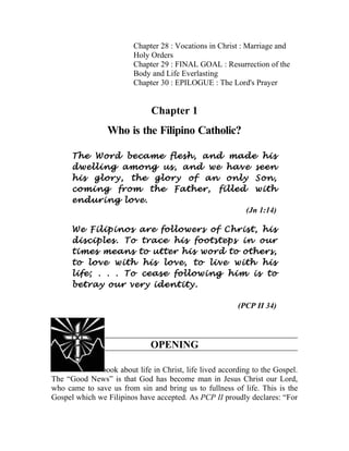 Chapter 28 : Vocations in Christ : Marriage and
                         Holy Orders
                         Chapter 29 : FINAL GOAL : Resurrection of the
                         Body and Life Everlasting
                         Chapter 30 : EPILOGUE : The Lord's Prayer


                              Chapter 1
                 Who is the Filipino Catholic?

      The Word became flesh, and made his
      dwelling among us, and we have seen
      his glory, the glory of an only Son,
      coming from the Father, filled with
      enduring love.
                                     (Jn 1:14)

      We Filipinos are followers of Christ, his
      disciples. To trace his footsteps in our
      times means to utter his word to others,
      to love with his love, to live with his
      life; . . . To cease following him is to
      betray our very identity.

                                                         (PCP II 34)



                              OPENING

28. This is a book about life in Christ, life lived according to the Gospel.
The “Good News” is that God has become man in Jesus Christ our Lord,
who came to save us from sin and bring us to fullness of life. This is the
Gospel which we Filipinos have accepted. As PCP II proudly declares: “For
 
