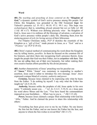 Word

481. The teaching and preaching of Jesus centered on the “Kingdom of
God,” a dynamic symbol of God’s active presence among His people. For
Christ, this Kingdom, was grounded in the Old Testament hope for
Yahweh’s presence (cf. Ps 91:1, 96:10; 97:1; 99:1 etc). This hope was
eschatological, that is, something already present but not yet fully (cf. Mk
1:14f; Mt 4:17). Without ever defining precisely what the Kingdom of
God is, Jesus uses it to embrace all the blessings of salvation, a salvation of
God’s active presence within people’s daily life, liberating them from the
enslaving power of evil, for loving service of their fellowmen.
     For Filipino Christians today, PCP II sketches the essentials of the
Kingdom as a “gift of God,” made present in Jesus, as a “Task” and as a
“Promise” (cf. PCP II 39-43).

482. Christ’s typical method of communicating his word about the Kingdom
was by telling stories, parables. In them he focused on the common life of
his listeners, and drew them into recognizing God’s presence therein. Jesus
taught the people that God was their Father, not in competition with them. That
He was not calling them out of their own humanity, but rather making their
own creative human efforts possible by His divine presence.

483. Another characteristic of Jesus’ preaching was his peculiar use
of “Amen.” While “Amen” was customary in responding to another’s
assertion, Jesus used it rather to introduce his own message. Jesus’ Amen
expressed a unique blend of certainty, authority and power.
     Certainty, because Jesus claimed to be expressing only what he hears
from the Father. “I do nothing by myself. I say only what the Father has
taught me” (Jn 8:26-28).
     Authority, because unlike the prophets of old, Jesus spoke in his own
name: “I solemnly assure you . . .” (cf. Jn 3:3,11; 5:19,24, etc.) Jesus puts
his word above Moses and the Law. “You have heard the commandment
imposed on your forefathers . . . What I say to you is. . .” (Mt 5:21-48).
     Power, because Jesus claimed a unique filial relationship with God his
“Abba,” Father. And he claimed the power to share this relationship with
others:

    “Everything has been given over to me by my Father. No one knows
    the Son but the Father, and no one knows the Father but the Son, and
    anyone to whom the Son wishes to reveal Him” (Mt 11:27).
 