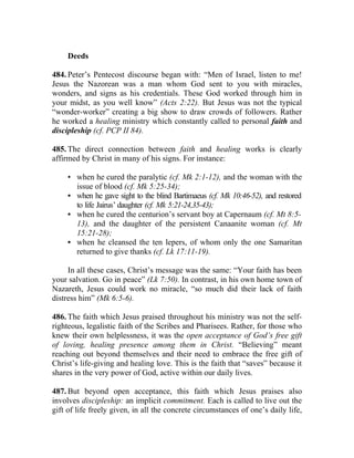 Deeds

484. Peter’s Pentecost discourse began with: “Men of Israel, listen to me!
Jesus the Nazorean was a man whom God sent to you with miracles,
wonders, and signs as his credentials. These God worked through him in
your midst, as you well know” (Acts 2:22). But Jesus was not the typical
“wonder-worker” creating a big show to draw crowds of followers. Rather
he worked a healing ministry which constantly called to personal faith and
discipleship (cf. PCP II 84).

485. The direct connection between faith and healing works is clearly
affirmed by Christ in many of his signs. For instance:

     • when he cured the paralytic (cf. Mk 2:1-12), and the woman with the
       issue of blood (cf. Mk 5:25-34);
     • when he gave sight to the blind Bartimaeus (cf. Mk 10:46-52), and restored
       to life Jairus’ daughter (cf. Mk 5:21-24,35-43);
     • when he cured the centurion’s servant boy at Capernaum (cf. Mt 8:5-
       13), and the daughter of the persistent Canaanite woman (cf. Mt
       15:21-28);
     • when he cleansed the ten lepers, of whom only the one Samaritan
       returned to give thanks (cf. Lk 17:11-19).

     In all these cases, Christ’s message was the same: “Your faith has been
your salvation. Go in peace” (Lk 7:50). In contrast, in his own home town of
Nazareth, Jesus could work no miracle, “so much did their lack of faith
distress him” (Mk 6:5-6).

486. The faith which Jesus praised throughout his ministry was not the self-
righteous, legalistic faith of the Scribes and Pharisees. Rather, for those who
knew their own helplessness, it was the open acceptance of God’s free gift
of loving, healing presence among them in Christ. “Believing” meant
reaching out beyond themselves and their need to embrace the free gift of
Christ’s life-giving and healing love. This is the faith that “saves” because it
shares in the very power of God, active within our daily lives.

487. But beyond open acceptance, this faith which Jesus praises also
involves discipleship: an implicit commitment. Each is called to live out the
gift of life freely given, in all the concrete circumstances of one’s daily life,
 