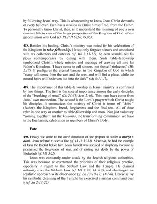 by following Jesus’ way. This is what coming to know Jesus Christ demands
of every believer. Each has a mission as Christ himself had, from the Father.
To personally know Christ, then, is to understand the meaning of one’s own
concrete life in view of the larger perspective of the Kingdom of God: of our
graced union with God (cf. PCP II 62,67,79,85).

488. Besides his healing, Christ’s ministry was noted for his celebration of
the Kingdom in table-fellowship. He not only forgave sinners and associated
with tax collectors and outcasts (cf. Mk 2:15-17); he even scandalized his
pious contemporaries by dining with them. Such table-fellowship
symbolized Christ’s whole mission and message of drawing all into his
Father’s Kingdom. “I have come to call sinners, not the self-righteous” (Mk
2:17). It prefigures the eternal banquet in the Kingdom of God in which
“many will come from the east and the west and will find a place, while the
natural heirs will be driven out into the dark” (Mt 8:11-12).

489. The importance of this table-fellowship in Jesus’ ministry is confirmed
by two things. The first is the special importance among the early disciples
of the “breaking of bread” (Lk 24:35; Acts 2:46). This must have come from
Jesus’ own mannerism. The second is the Lord’s prayer which Christ taught
his disciples. It summarizes the ministry of Christ in terms of “Abba”
(Father), the Kingdom, bread, forgiveness and the final test. All of these
refer in one way or another to table-fellowship and more. Not just voluntary
“coming together” but the koinonia, the transforming communion we have
in the Eucharistic celebration as members of Christ’s Body.

     Fate

490. Finally we come to the third dimension of the prophet, to suffer a martyr’s
death. Jesus referred to such a fate (cf. Lk 13:33-34). Moreover, he had the example
of John the Baptist before him. Jesus himself was accused of blasphemy because he
proclaimed the forgiveness of sins, and of casting out devils by the power of
Beelzebub (cf. Mk 3:22).
      Jesus was constantly under attack by the Jewish religious authorities.
This was because he overturned the priorities of their religious practice,
especially in regard to the Sabbath Law and the Temple. He claimed
authority over the Sabbath Law (cf. Mk 2:28; Lk 6:5), and challenged the
legalistic approach to its observance (cf. Lk 13:10-17; 14:1-6). Likewise, by
his symbolic cleansing of the Temple, he exercised a similar command over
it (cf. Jn 2:13-22).
 