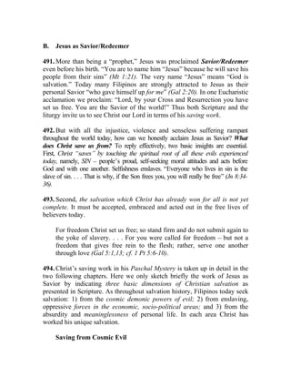 B.   Jesus as Savior/Redeemer

491. More than being a “prophet,” Jesus was proclaimed Savior/Redeemer
even before his birth. “You are to name him “Jesus” because he will save his
people from their sins” (Mt 1:21). The very name “Jesus” means “God is
salvation.” Today many Filipinos are strongly attracted to Jesus as their
personal Savior “who gave himself up for me” (Gal 2:20). In one Eucharistic
acclamation we proclaim: “Lord, by your Cross and Resurrection you have
set us free. You are the Savior of the world!” Thus both Scripture and the
liturgy invite us to see Christ our Lord in terms of his saving work.

492. But with all the injustice, violence and senseless suffering rampant
throughout the world today, how can we honestly acclaim Jesus as Savior? What
does Christ save us from? To reply effectively, two basic insights are essential.
First, Christ “saves” by touching the spiritual root of all these evils experienced
today, namely, SIN __ people’s proud, self-seeking moral attitudes and acts before
God and with one another. Selfishness enslaves. “Everyone who lives in sin is the
slave of sin. . . . That is why, if the Son frees you, you will really be free” (Jn 8:34-
36).

493. Second, the salvation which Christ has already won for all is not yet
complete. It must be accepted, embraced and acted out in the free lives of
believers today.

     For freedom Christ set us free; so stand firm and do not submit again to
     the yoke of slavery. . . . For you were called for freedom __ but not a
     freedom that gives free rein to the flesh; rather, serve one another
     through love (Gal 5:1,13; cf. 1 Pt 5:6-10).

494. Christ’s saving work in his Paschal Mystery is taken up in detail in the
two following chapters. Here we only sketch briefly the work of Jesus as
Savior by indicating three basic dimensions of Christian salvation as
presented in Scripture. As throughout salvation history, Filipinos today seek
salvation: 1) from the cosmic demonic powers of evil; 2) from enslaving,
oppressive forces in the economic, socio-political areas; and 3) from the
absurdity and meaninglessness of personal life. In each area Christ has
worked his unique salvation.

     Saving from Cosmic Evil
 