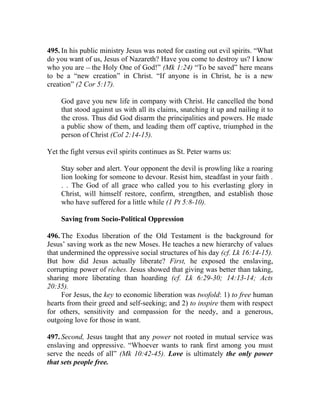 495. In his public ministry Jesus was noted for casting out evil spirits. “What
do you want of us, Jesus of Nazareth? Have you come to destroy us? I know
who you are __ the Holy One of God!” (Mk 1:24) “To be saved” here means
to be a “new creation” in Christ. “If anyone is in Christ, he is a new
creation” (2 Cor 5:17).

     God gave you new life in company with Christ. He cancelled the bond
     that stood against us with all its claims, snatching it up and nailing it to
     the cross. Thus did God disarm the principalities and powers. He made
     a public show of them, and leading them off captive, triumphed in the
     person of Christ (Col 2:14-15).

Yet the fight versus evil spirits continues as St. Peter warns us:

     Stay sober and alert. Your opponent the devil is prowling like a roaring
     lion looking for someone to devour. Resist him, steadfast in your faith .
     . . The God of all grace who called you to his everlasting glory in
     Christ, will himself restore, confirm, strengthen, and establish those
     who have suffered for a little while (1 Pt 5:8-10).

     Saving from Socio-Political Oppression

496. The Exodus liberation of the Old Testament is the background for
Jesus’ saving work as the new Moses. He teaches a new hierarchy of values
that undermined the oppressive social structures of his day (cf. Lk 16:14-15).
But how did Jesus actually liberate? First, he exposed the enslaving,
corrupting power of riches. Jesus showed that giving was better than taking,
sharing more liberating than hoarding (cf. Lk 6:29-30; 14:13-14; Acts
20:35).
     For Jesus, the key to economic liberation was twofold: 1) to free human
hearts from their greed and self-seeking; and 2) to inspire them with respect
for others, sensitivity and compassion for the needy, and a generous,
outgoing love for those in want.

497. Second, Jesus taught that any power not rooted in mutual service was
enslaving and oppressive. “Whoever wants to rank first among you must
serve the needs of all” (Mk 10:42-45). Love is ultimately the only power
that sets people free.
 