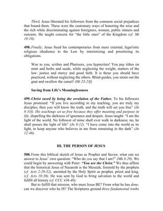 Third, Jesus liberated his followers from the common social prejudices
that bound them. These were the customary ways of honoring the wise and
the rich while discriminating against foreigners, women, public sinners and
outcasts. He taught concern for “the little ones” of the Kingdom (cf. Mt
18:10).

498. Finally, Jesus freed his contemporaries from mere external, lega1istic
religious obedience to the Law by interiorizing and prioritizing its
obligations.

    Woe to you, scribes and Pharisees, you hypocrites! You pay tithes on
    mint and herbs and seeds, while neglecting the weight, matters of the
    law: justice and mercy and good faith. It is these you should have
    practiced, without neglecting the others. Blind guides, you strain out the
    gnat and swallow the camel! (Mt 23:23f)

    Saving from Life’s Meaninglessness

499. Christ saved by being the revelation of the Father. To his followers
Jesus promised: “If you live according to my teaching, you are truly my
disciples; then you will know the truth, and the truth will set you free” (Jn
8:31f). His teachings set us free because they offer meaning and purpose in
life, dispelling the darkness of ignorance and despair. Jesus taught: “I am the
light of the world. No follower of mine shall ever walk in darkness; no, he
shall posses the light of life” (Jn 8:12). “I have come into the world as its
light, to keep anyone who believes in me from remaining in the dark” (Jn
12:46).


                      III. THE PERSON OF JESUS

500. From this biblical sketch of Jesus as Prophet and Savior, what can we
answer to Jesus’ own question: “Who do you say that I am?” (Mk 8:29). We
could begin by answering with Peter: “You are the Christ.” We thus affirm
that the historical Jesus of Nazareth is the Messiah, foretold by the prophets
(cf. Acts 2:29-32), anointed by the Holy Spirit as prophet, priest and king.
(cf. Acts 10:38). He was sent by God to bring salvation to the world and
fulfill all history (cf. CCC 436-40).
      But to fulfill that mission, who must Jesus BE? From what he has done,
can we discover who he IS? The Scriptures ground three fundamental truths
 
