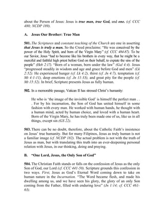about the Person of Jesus: Jesus is true man, true God, and one. (cf. CCC
480; NCDP 189).

A. Jesus Our Brother: True Man

501. The Scriptures and constant teaching of the Church are one in asserting
that Jesus is truly a man. So the Creed proclaims: “He was conceived by the
power of the Holy Spirit, and born of the Virgin Mary” (cf. CCC 484-87). To be
our Savior, Jesus “had to become like his brothers in every way, that he might be a
merciful and faithful high priest before God on their behalf, to expiate the sins of the
people” (Heb 2:17). “Born of a woman, born under the law” (Gal 4:4). Jesus
“progressed steadily in wisdom and age and grace before God and men” (Lk
2:52). He experienced hunger (cf. Lk 4:2), thirst (cf. Jn 4:7), temptation (cf.
Mt 4:1-11), deep emotions (cf. Jn 11:33), and great pity for the people (cf.
Mt 15:32). In brief, Scripture presents Jesus as fully human.

502. In a memorable passage, Vatican II has stressed Christ’s humanity:

     He who is ‘the image of the invisible God’ is himself the perfect man . .
     . For by his incarnation, the Son of God has united himself in some
     fashion with every man. He worked with human hands, he thought with
     a human mind, acted by human choice, and loved with a human heart.
     Born of the Virgin Mary, he has truly been made one of us, like us in all
     things, except sin (GS 22).

503. There can be no doubt, therefore, about the Catholic Faith’s insistence
on Jesus’ true humanity. But for many Filipinos, Jesus as truly human is not
a familiar image (cf. NCDP 182). The actual problem is not with the truth of
Jesus as man, but with translating this truth into an ever-deepening personal
relation with Jesus, in our thinking, doing and praying.

B.   “One Lord, Jesus, the Only Son of God”

504. The Christian Faith stands or falls on the confession of Jesus as the only
Son of God, our Lord (cf. CCC 441-50). Scripture grounds this confession in
two ways. First, Jesus as God’s Eternal Word coming down to take on
human nature in the Incarnation. “The Word became flesh, and made his
dwelling among us, and we have seen his glory, the glory of an only Son
coming from the Father, filled with enduring love” (Jn 1:14; cf. CCC 461-
63).
 