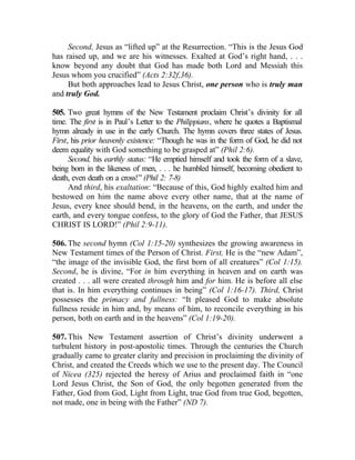 Second, Jesus as “lifted up” at the Resurrection. “This is the Jesus God
has raised up, and we are his witnesses. Exalted at God’s right hand, . . .
know beyond any doubt that God has made both Lord and Messiah this
Jesus whom you crucified” (Acts 2:32f,36).
     But both approaches lead to Jesus Christ, one person who is truly man
and truly God.

505. Two great hymns of the New Testament proclaim Christ’s divinity for all
time. The first is in Paul’s Letter to the Philippians, where he quotes a Baptismal
hymn already in use in the early Church. The hymn covers three states of Jesus.
First, his prior heavenly existence: “Though he was in the form of God, he did not
deem equality with God something to be grasped at” (Phil 2:6).
      Second, his earthly status: “He emptied himself and took the form of a slave,
being born in the likeness of men, . . . he humbled himself, becoming obedient to
death, even death on a cross!” (Phil 2: 7-8)
      And third, his exaltation: “Because of this, God highly exalted him and
bestowed on him the name above every other name, that at the name of
Jesus, every knee should bend, in the heavens, on the earth, and under the
earth, and every tongue confess, to the glory of God the Father, that JESUS
CHRIST IS LORD!” (Phil 2:9-11).

506. The second hymn (Col 1:15-20) synthesizes the growing awareness in
New Testament times of the Person of Christ. First, He is the “new Adam”,
“the image of the invisible God, the first born of all creatures” (Col 1:15).
Second, he is divine, “For in him everything in heaven and on earth was
created . . . all were created through him and for him. He is before all else
that is. In him everything continues in being” (Col 1:16-17). Third, Christ
possesses the primacy and fullness: “It pleased God to make absolute
fullness reside in him and, by means of him, to reconcile everything in his
person, both on earth and in the heavens” (Col 1:19-20).

507. This New Testament assertion of Christ’s divinity underwent a
turbulent history in post-apostolic times. Through the centuries the Church
gradually came to greater clarity and precision in proclaiming the divinity of
Christ, and created the Creeds which we use to the present day. The Council
of Nicea (325) rejected the heresy of Arius and proclaimed faith in “one
Lord Jesus Christ, the Son of God, the only begotten generated from the
Father, God from God, Light from Light, true God from true God, begotten,
not made, one in being with the Father” (ND 7).
 