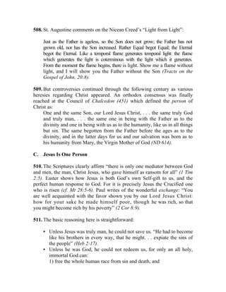 508. St. Augustine comments on the Nicean Creed’s “Light from Light”:

     Just as the Father is ageless, so the Son does not grow; the Father has not
     grown old, nor has the Son increased. Rather Equal begot Equal; the Eternal
     begot the Eternal. Like a temporal flame generates temporal light: the flame
     which generates the light is coterminous with the light which it generates.
     From the moment the flame begins, there is light. Show me a flame without
     light, and I will show you the Father without the Son (Tracts on the
     Gospel of John, 20:8).

509. But controversies continued through the following century as various
heresies regarding Christ appeared. An orthodox consensus was finally
reached at the Council of Chalcedon (451) which defined the person of
Christ as:
     One and the same Son, our Lord Jesus Christ, . . . the same truly God
     and truly man, . . . the same one in being with the Father as to the
     divinity and one in being with us as to the humanity, like us in all things
     but sin. The same begotten from the Father before the ages as to the
     divinity, and in the latter days for us and our salvation was born as to
     his humanity from Mary, the Virgin Mother of God (ND 614).

C. Jesus Is One Person

510. The Scriptures clearly affirm “there is only one mediator between God
and men, the man, Christ Jesus, who gave himself as ransom for all” (1 Tim
2:5). Easter shows how Jesus is both God’s own Self-gift to us, and the
perfect human response to God. For it is precisely Jesus the Crucified one
who is risen (cf. Mt 28:5-6). Paul writes of the wonderful exchange: “You
are well acquainted with the favor shown you by our Lord Jesus Christ:
how for your sake he made himself poor, though he was rich, so that
you might become rich by his poverty” (2 Cor 8:9).

511. The basic reasoning here is straightforward:

     • Unless Jesus was truly man, he could not save us. “He had to become
       like his brothers in every way, that he might. . . expiate the sins of
       the people” (Heb 2:17).
     • Unless he was God, he could not redeem us, for only an all holy,
       immortal God can:
       1) free the whole human race from sin and death, and
 