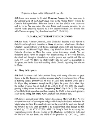 2) give us a share in the fullness of divine life.

512. Jesus, then, cannot be divided. He is one Person, for this man Jesus is
the Eternal Son of God made man. This is the “Good News” which the
Catholic Faith proclaims. This man Jesus is the Son of God who knows us
and loves us. We can adore the man Jesus, and promote devotion to his
Sacred Heart, precisely because he is not separated from God. Before him
with Thomas we pray: “My Lord and my God!” (Jn 20:28).

              IV. MARY, MOTHER OF THE SON OF GOD

513. For many Filipino Catholics, Jesus Christ has become a real Person in
their lives through their devotion to Mary his mother, who knows him best.
Chapter 1 described how we Filipinos approach Christ with and through our
devotion to the Blessed Virgin Mary, Ang Mahal na Birhen. Recently, our
Catholic devotion to Mary has come under increasing attack. We are
therefore called upon to deepen our understanding of the solid biblical,
doctrinal and liturgical foundations which ground our traditional Marian
piety (cf. AMB 78). Here we shall briefly take up Mary as presented: in
Scripture, and in the doctrinal teaching of the Church, regarding her relation
to Christ.

A. Mary in Scripture

514. Both Matthew and Luke present Mary with many allusions to great
figures in the Old Testament. Matthew recounts Mary’s virginal conception of Jesus
as fulfilling Isaiah’s prophecy (cf. Mt 1:23; Is 7:14). Luke describes God’s call to
the Virgin Mary to become, through the Holy Spirit, the power of the Most High,
the mother of Jesus, Son of God (cf. Lk 1:26-38; CCC 487, 495). The angel’s
greeting to Mary relates her to the “Daughter of Zion” (Zep 3:14-17). The coming
of the Holy Spirit upon her, and her carrying the Child in her womb, pictures
Mary as the living Ark of the New Covenant in Christ her Son.

515. Luke’s account inspired the Fathers to compare Mary with Eve. As Eve
accepted the word of the serpent and gave birth to disobedience and death, the
Virgin Mary, the New Eve, obediently received the word of the angel, and through
the power of the Holy Spirit gave birth to the living salvation of all through the Son
of God (cf. LG 56; CCC 411,726; AMB 55). Mary’s faith in accepting her
virginal conception of Jesus relates her to Abraham, our father in faith, and
the birth of his son Isaac, the child of the promise (cf. CCC 165). Luke
 