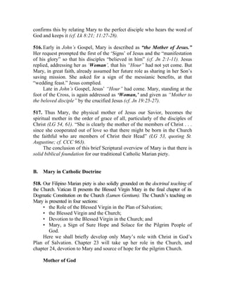 confirms this by relating Mary to the perfect disciple who hears the word of
God and keeps it (cf. Lk 8:21; 11:27-28).

516. Early in John’s Gospel, Mary is described as “the Mother of Jesus.”
Her request prompted the first of the ‘Signs’ of Jesus and the “manifestation
of his glory” so that his disciples “believed in him” (cf. Jn 2:1-11). Jesus
replied, addressing her as ‘Woman’, that his “Hour” had not yet come. But
Mary, in great faith, already assumed her future role as sharing in her Son’s
saving mission. She asked for a sign of the messianic benefits, at that
“wedding feast.” Jesus complied.
     Late in John’s Gospel, Jesus’ “Hour” had come. Mary, standing at the
foot of the Cross, is again addressed as ‘Woman,’ and given as “Mother to
the beloved disciple” by the crucified Jesus (cf. Jn 19:25-27).

517. Thus Mary, the physical mother of Jesus our Savior, becomes the
spiritual mother in the order of grace of all, particularly of the disciples of
Christ (LG 54, 61). “She is clearly the mother of the members of Christ . . .
since she cooperated out of love so that there might be born in the Church
the faithful who are members of Christ their Head” (LG 53, quoting St.
Augustine; cf. CCC 963).
      The conclusion of this brief Scriptural overview of Mary is that there is
solid biblical foundation for our traditional Catholic Marian piety.


B.   Mary in Catholic Doctrine

518. Our Filipino Marian piety is also solidly grounded on the doctrinal teaching of
the Church. Vatican II presents the Blessed Virgin Mary in the final chapter of its
Dogmatic Constitution on the Church (Lumen Gentium). The Church’s teaching on
Mary is presented in four sections:
     • the Role of the Blessed Virgin in the Plan of Salvation;
     • the Blessed Virgin and the Church;
     • Devotion to the Blessed Virgin in the Church; and
     • Mary, a Sign of Sure Hope and Solace for the Pilgrim People of
        God.
     Here we shall briefly develop only Mary’s role with Christ in God’s
Plan of Salvation. Chapter 23 will take up her role in the Church, and
chapter 24, devotion to Mary and source of hope for the pilgrim Church.

     Mother of God
 