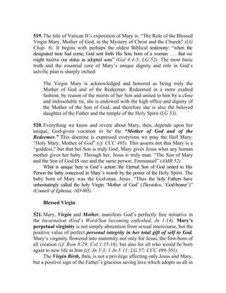 519. The title of Vatican II’s exposition of Mary is: “The Role of the Blessed
Virgin Mary, Mother of God, in the Mystery of Christ and the Church” (LG
Chap. 8). It begins with perhaps the oldest Biblical testimony: “when the
designated time had come, God sent forth His Son, born of a woman . . . that we
might receive our status as adopted sons” (Gal 4:4-5; LG 52). The most basic
truth and the essential core of Mary’s unique dignity and role in God’s
salvific plan is sharply etched:

    The Virgin Mary is acknowledged and honored as being truly the
    Mother of God and of the Redeemer. Redeemed in a more exalted
    fashion, by reason of the merits of her Son and united to him by a close
    and indissoluble tie, she is endowed with the high office and dignity of
    the Mother of the Son of God, and therefore she is also the beloved
    daughter of the Father and the temple of the Holy Spirit (LG 53).

520. Everything we know and revere about Mary, then, depends upon her
unique, God-given vocation to be the “Mother of God and of the
Redeemer.” This doctrine is expressed everytime we pray the Hail Mary:
“Holy Mary, Mother of God” (cf. CCC 495). This asserts not that Mary is a
“goddess,” but that her Son is truly God. Mary gives Jesus what any human
mother gives her baby. Through her, Jesus is truly man. “The Son of Mary
and the Son of God IS one and the same person, Emmanuel” (AMB 52).
     What is unique here is God’s action: the Eternal Son of God united to His
Person the baby conceived in Mary’s womb by the power of the Holy Spirit. The
baby born of Mary was the God-man, Jesus. “Thus the holy Fathers have
unhesitatingly called the holy Virgin ‘Mother of God’ (Theotokos, ‘God-bearer’)”
(Council of Ephesus; ND 605).

    Blessed Virgin

521. Mary, Virgin and Mother, manifests God’s perfectly free initiative in
the Incarnation (God’s Word/Son becoming enfleshed, Jn 1:14). Mary’s
perpetual virginity is not simply abstention from sexual intercourse, but the
positive value of perfect personal integrity in her total gift of self to God.
Mary’s virginity flowered into maternity not only for Jesus, the first-born of
all creation (cf. Rom 8:29; Col 1:15,18), but also for all who would be born
again to new life in him (cf. Jn 3:3; 1 Jn 5:11; LG 57; CCC 499-501).
      The Virgin Birth, then, is not a privilege affecting only Jesus and Mary,
but a positive sign of the Father’s gracious saving love which adopts us all in
 