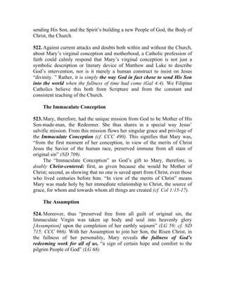 sending His Son, and the Spirit’s building a new People of God, the Body of
Christ, the Church.

522. Against current attacks and doubts both within and without the Church,
about Mary’s virginal conception and motherhood, a Catholic profession of
faith could calmly respond that Mary’s virginal conception is not just a
symbolic description or literary device of Matthew and Luke to describe
God’s intervention, nor is it merely a human construct to insist on Jesus
“divinity. ” Rather, it is simply the way God in fact chose to send His Son
into the world when the fullness of time had come (Gal 4:4). We Filipino
Catholics believe this both from Scripture and from the constant and
consistent teaching of the Church.

    The Immaculate Conception

523. Mary, therefore, had the unique mission from God to be Mother of His
Son-made-man, the Redeemer. She thus shares in a special way Jesus’
salvific mission. From this mission flows her singular grace and privilege of
the Immaculate Conception (cf. CCC 490). This signifies that Mary was,
“from the first moment of her conception, in view of the merits of Christ
Jesus the Savior of the human race, preserved immune from all stain of
original sin” (ND 709).
     The “Immaculate Conception” as God’s gift to Mary, therefore, is
doubly Christ-centered: first, as given because she would be Mother of
Christ; second, as showing that no one is saved apart from Christ, even those
who lived centuries before him. “In view of the merits of Christ” means
Mary was made holy by her immediate relationship to Christ, the source of
grace, for whom and towards whom all things are created (cf. Col 1:15-17).

    The Assumption

524. Moreover, thus “preserved free from all guilt of original sin, the
Immaculate Virgin was taken up body and soul into heavenly glory
[Assumption] upon the completion of her earthly sojourn” (LG 59; cf. ND
715; CCC 966). With her Assumption to join her Son, the Risen Christ, in
the fullness of her personality, Mary reveals the fullness of God’s
redeeming work for all of us, “a sign of certain hope and comfort to the
pilgrim People of God” (LG 68).
 