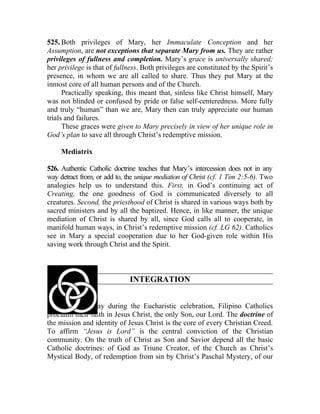 525. Both privileges of Mary, her Immaculate Conception and her
Assumption, are not exceptions that separate Mary from us. They are rather
privileges of fullness and completion. Mary’s grace is universally shared;
her privilege is that of fullness. Both privileges are constituted by the Spirit’s
presence, in whom we are all called to share. Thus they put Mary at the
inmost core of all human persons and of the Church.
      Practically speaking, this meant that, sinless like Christ himself, Mary
was not blinded or confused by pride or false self-centeredness. More fully
and truly “human” than we are, Mary then can truly appreciate our human
trials and failures.
      These graces were given to Mary precisely in view of her unique role in
God’s plan to save all through Christ’s redemptive mission.

     Mediatrix

526. Authentic Catholic doctrine teaches that Mary’s intercession does not in any
way detract from, or add to, the unique mediation of Christ (cf. 1 Tim 2:5-6). Two
analogies help us to understand this. First, in God’s continuing act of
Creating, the one goodness of God is communicated diversely to all
creatures. Second, the priesthood of Christ is shared in various ways both by
sacred ministers and by all the baptized. Hence, in like manner, the unique
mediation of Christ is shared by all, since God calls all to cooperate, in
manifold human ways, in Christ’s redemptive mission (cf. LG 62). Catholics
see in Mary a special cooperation due to her God-given role within His
saving work through Christ and the Spirit.



                              INTEGRATION


527. Every Sunday during the Eucharistic celebration, Filipino Catholics
proclaim their faith in Jesus Christ, the only Son, our Lord. The doctrine of
the mission and identity of Jesus Christ is the core of every Christian Creed.
To affirm “Jesus is Lord” is the central conviction of the Christian
community. On the truth of Christ as Son and Savior depend all the basic
Catholic doctrines: of God as Triune Creator, of the Church as Christ’s
Mystical Body, of redemption from sin by Christ’s Paschal Mystery, of our
 