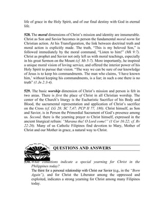 life of grace in the Holy Spirit, and of our final destiny with God in eternal
life.

528. The moral dimensions of Christ’s mission and identity are innumerable.
Christ as Son and Savior becomes in person the fundamental moral norm for
Christian action. At his Transfiguration, the link between doctrinal truth and
moral action is explicitly made. The truth, “This is my beloved Son,” is
followed immediately by the moral command, “Listen to him!” (Mk 9:7).
Christ as prophet and Savior not only left us with moral teachings, especially
in his great Sermon on the Mount (cf. Mt 5-7). More importantly, he inspired
a unique moral vision of loving service, and offered the interior power of his
Holy Spirit to pursue that vision. “The way we can be sure of our knowledge
of Jesus is to keep his commandments. The man who claims, ‘I have known
him,’ without keeping his commandments, is a liar; in such a one there is no
truth” (1 Jn 2:3-4).

529. The basic worship dimension of Christ’s mission and person is felt in
two areas. There is first the place of Christ in all Christian worship. The
center of the Church’s liturgy is the Eucharistic Sacrifice of his Body and
Blood, the sacramental representation and application of Christ’s sacrifice
on the Cross (cf. LG 28; SC 7,47; PCP II 77, 180). Christ himself, as Son
and Savior, is in Person the Primordial Sacrament of God’s presence among
us. Second, there is the yearning prayer to Christ himself, expressed in the
ancient liturgical refrain: “Marana tha! O Lord come!” (1 Cor 16:22; cf. Rv
22:20). Many of us Catholic Filipinos find devotion to Mary, Mother of
Christ and our Mother in grace, a natural way to Christ.



                     QUESTIONS AND ANSWERS


530. What conditions indicate a special yearning for Christ in the
     Philippines today?
     The thirst for a personal relationship with Christ our Savior (e.g., in the “Born
     Again”), and for Christ the Liberator among the oppressed and
     exploited, indicates a strong yearning for Christ among many Filipinos
     today.
 