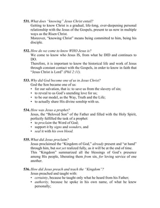 531. What does “knowing” Jesus Christ entail?
     Getting to know Christ is a gradual, life-long, ever-deepening personal
     relationship with the Jesus of the Gospels, present to us now in multiple
     ways as the Risen Christ.
     Moreover, “knowing Christ” means being committed to him, being his
     disciple.

532. How do we come to know WHO Jesus is?
     We come to know who Jesus IS, from what he DID and continues to
     DO.
     Therefore, it is important to know the historical life and work of Jesus
     through constant contact with the Gospels, in order to know in faith that
     “Jesus Christ is Lord” (Phil 2:11).

533. Why did God become one of us in Jesus Christ?
     God the Son became one of us:
     • for our salvation, that is: to save us from the slavery of sin;
     • to reveal to us God’s unending love for us;
     • to be our model, as the Way, Truth and the Life;
     • to actually share His divine sonship with us.

534. How was Jesus a prophet?
     Jesus, the “Beloved Son” of the Father and filled with the Holy Spirit,
     perfectly fulfilled the task of a prophet:
     • to proclaim the Word of God;
     • support it by signs and wonders, and
     • seal it with his own blood.

535. What did Jesus proclaim?
     Jesus proclaimed the “Kingdom of God,” already present and “at hand”
     through him, but not yet realized fully, as it will be at the end of time.
     This “Kingdom” summarized all the blessings of God’s presence
     among His people, liberating them from sin, for loving service of one
     another.

536. How did Jesus preach and teach the “Kingdom”?
     Jesus preached and taught with:
     • certainty, because he taught only what he heard from his Father;
     • authority, because he spoke in his own name, of what he knew
        personally;
 
