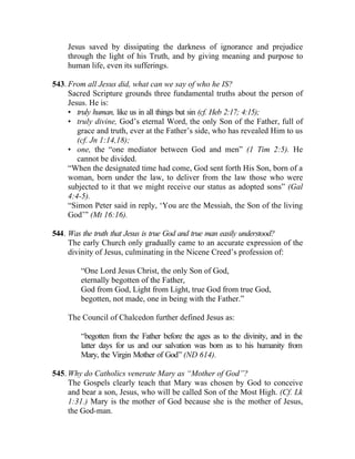 Jesus saved by dissipating the darkness of ignorance and prejudice
    through the light of his Truth, and by giving meaning and purpose to
    human life, even its sufferings.

543. From all Jesus did, what can we say of who he IS?
     Sacred Scripture grounds three fundamental truths about the person of
     Jesus. He is:
     • truly human, like us in all things but sin (cf. Heb 2:17; 4:15);
     • truly divine, God’s eternal Word, the only Son of the Father, full of
        grace and truth, ever at the Father’s side, who has revealed Him to us
        (cf. Jn 1:14,18);
     • one, the “one mediator between God and men” (1 Tim 2:5). He
        cannot be divided.
     “When the designated time had come, God sent forth His Son, born of a
     woman, born under the law, to deliver from the law those who were
     subjected to it that we might receive our status as adopted sons” (Gal
     4:4-5).
     “Simon Peter said in reply, ‘You are the Messiah, the Son of the living
     God’” (Mt 16:16).

544. Was the truth that Jesus is true God and true man easily understood?
     The early Church only gradually came to an accurate expression of the
     divinity of Jesus, culminating in the Nicene Creed’s profession of:

        “One Lord Jesus Christ, the only Son of God,
        eternally begotten of the Father,
        God from God, Light from Light, true God from true God,
        begotten, not made, one in being with the Father.”

    The Council of Chalcedon further defined Jesus as:

        “begotten from the Father before the ages as to the divinity, and in the
        latter days for us and our salvation was born as to his humanity from
        Mary, the Virgin Mother of God” (ND 614).

545. Why do Catholics venerate Mary as “Mother of God”?
     The Gospels clearly teach that Mary was chosen by God to conceive
     and bear a son, Jesus, who will be called Son of the Most High. (Cf. Lk
     1:31.) Mary is the mother of God because she is the mother of Jesus,
     the God-man.
 