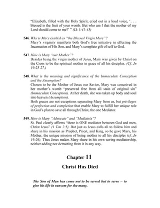 “Elizabeth, filled with the Holy Spirit, cried out in a loud voice, ‘. . .
     blessed is the fruit of your womb. But who am I that the mother of my
     Lord should come to me?’ ” (Lk 1:41-43)

546. Why is Mary exalted as “the Blessed Virgin Mary”?
     Mary’s virginity manifests both God’s free initiative in effecting the
     Incarnation of His Son, and Mary’s complete gift of self to God.

547. How is Mary “our Mother”?
     Besides being the virgin mother of Jesus, Mary was given by Christ on
     the Cross to be the spiritual mother in grace of all his disciples. (Cf. Jn
     19:25-27.)

548. What is the meaning and significance of the Immaculate Conception
     and the Assumption?
     Chosen to be the Mother of Jesus our Savior, Mary was conceived in
     her mother’s womb “preserved free from all stain of original sin”
     (Immaculate Conception). At her death, she was taken up body and soul
     into heaven (Assumption).
     Both graces are not exceptions separating Mary from us, but privileges
     of perfection and completion that enable Mary to fulfill her unique role
     in God’s plan to save all through Christ, the one Mediator.

549. How is Mary “Advocate” and “Mediatrix”?
     St. Paul clearly affirms “there is ONE mediator between God and men,
     Christ Jesus” (1 Tim 2:5). But just as Jesus calls all to follow him and
     share in his mission as Prophet, Priest, and King, so he gave Mary, his
     Mother, the unique mission of being mother to all his disciples (cf. Jn
     19:26). Thus Jesus makes Mary share in his own saving mediatorship,
     neither adding nor detracting from it in any way.


                              Chapter 11
                           Christ Has Died

                                                                    __
      The Son of Man has come not to be served but to serve              to
      give his life in ransom for the many.
 