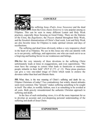 CONTEXT


553. Devotion to the suffering Jesus (Padre Jesus Nazareno) and the dead
Jesus, taken down from the Cross (Santo Entierro) is very popular among us
Filipinos. This can be seen in many different Lenten and Holy Week
practices, especially those focusing on Good Friday. There are the Stations
of the Cross, the flagellantes, the Pasyon chanted throughout Holy Week,
and the Senakulo dramatizations of Christ’s final week. Lent and Holy Week
are also favorite times for Filipinos to make spiritual retreats and days of
recollections.
     The suffering and dead Jesus obviously strikes a very responsive chord
in the heart of us Filipinos. We see in this Jesus one who can identify with
us in our poverty, sufferings, and oppression; one who can reach out to us as
a forgiving and healing Savior in our weaknesses and failings.

554. But the very intensity of these devotions to the suffering Christ
unfortunately leads at times to exaggerations, and even superstitions. “We
must have the courage to correct what leads to fanaticism or maintains
people infantile in their faith” (PCP II 175; cf. 12). These pious practices
can give a very one-sided image of Christ which tends to enslave the
devotees rather than heal and liberate them.

555. What, then, is the true meaning of Christ’s suffering and death for us,
Filipino Christians of today? Two contradictory but widely shared attitudes
seem most common. One “piously” makes suffering something to be sought
in itself. The other, in worldly fashion, sees it as something to be avoided at
all costs. Both gravely misunderstand the authentic Christian approach to
suffering and death.
      In the face of such misleading views, it is all the more important for us
to develop an accurate and ever-deepening personal understanding of the
suffering and death of Jesus Christ.


                             EXPOSITION
 