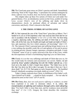 556. The Creed puts great stress on Christ’s passion and death. Immediately
following “born of the Virgin Mary,” it proclaims five actions undergone by
Jesus: suffered, was crucified, died, was buried, and descended to the dead.
     This chapter takes up these five actions of Christ our Lord under five
general themes. First, an introductory section on the Cross, symbol of saving
Love; second, Christ’s view of his suffering and death; third, its
characteristics; fourth, its profound effects of salvation and radical
conversion; and finally, Christ’s descent to the Dead.

              I. THE CROSS: SYMBOL OF SAVING LOVE

557. St. Paul expressed the core of the “Good News” given him as follows: “For I
handed on to you as of first importance what I also received: that Christ died for our
sins in accordance with the Scriptures” (1 Cor 15:3; cf. CCC 601). Far from being
a negative, depressing reality, the suffering and death of Christ help us “to grasp
fully, with all the holy ones, the breadth and length and height and depth of Christ’s
love, and experience this love which surpasses all knowledge” (Eph 3:18-
19). The innocent Christ’s personal pain and suffering brings home to us, in
a way nothing else possibly could, the evil and ugliness of sin and its power
in creating poverty, disease, hunger, ignorance, corruption and death. A truly
“Christian” sense of sin is a grace received at the foot of the Cross, within
the felt-experience of God’s overwhelming forgiving Love in Christ Jesus.

558. Clearly it is not the very sufferings and death of Christ that save us, for
this would make his torturers and executioners our saviors. Rather, we are
saved by Jesus’ perfect self-giving love for his Father and for us, a love
lived out to the death. In John’s Gospel Jesus declares: “The Father loves me for
this: that I lay down my life to take it up again. No one takes it from me: I lay it
down freely” (Jn 10:17-18). Paul quotes an early liturgical hymn: “He humbled
himself, obediently accepting even death, death on a cross!” (Phil 2:8)
      Today’s liturgy expresses how Christ, in fulfillment of his Father’s will,
“gave himself up to death . . . a death he freely accepted . . . For our sake he
opened his arms on the Cross” (EP IV and II).

559. The Cross, then, does not exalt passive suffering or weakness, as some
have exploited it in order to dominate others. It is, rather, the
transformation of suffering and weakness through active, total self-giving
love. “For God’s folly is wiser than men, and his weakness more powerful
than men” (1 Cor 1:25). Gregory the Great describes this wondrous
exchange:
 