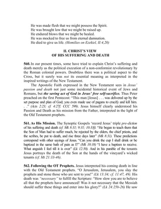 He was made flesh that we might possess the Spirit.
     He was brought low that we might be raised up.
     He endured blows that we might be healed.
     He was mocked to free us from eternal damnation.
     He died to give us life. (Homilies on Ezekiel, II:4,20)

                           II. CHRIST’S VIEW
                     OF HIS SUFFERING AND DEATH

560. In our present times, some have tried to explain Christ’s suffering and
death merely as the political execution of a non-conformist revolutionary by
the Roman colonial powers. Doubtless there was a political aspect to the
Cross, but it surely was not its essential meaning as interpreted in the
inspired writings of the New Testament.
     The Apostolic Faith expressed in the New Testament sees in Jesus’
passion and death not just some incidental historical event of Jews and
Romans, but the saving act of God in Jesus’ free self-sacrifice. Thus Peter
preached on the first Pentecost: “This man [Jesus] . . . was delivered up by the
set purpose and plan of God; you even made use of pagans to crucify and kill him.
. .” (Acts 2:23; cf. 4:27f; CCC 599). Jesus himself clearly understood his
Passion and Death as his mission from the Father, interpreted in the light of
the Old Testament prophets.

561. As His Mission. The Synoptic Gospels ‘record Jesus’ triple pre-diction
of his suffering and death (cf. Mk 8:31; 9:31; 10:33f). “He began to teach them that
the Son of Man had to suffer much, be rejected by the elders, the chief priests, and
the scribes, be put to death, and rise three days later” (Mk 8:31). These predictions
correspond with other sayings of Jesus. “Can you drink the cup I shall drink or be
baptized in the same bath of pain as I?” (Mk 10:38) “I have a baptism to receive.
What anguish I feel till it is over” (Lk 12:50). And in his parable of the tenants
Jesus portrays the death of the Son at the hands of the vineyard’s wicked
tenants (cf. Mt 21:33-46).

562. Following the OT Prophets. Jesus interpreted his coming death in line
with the Old Testament prophets. “O Jerusalem, Jerusalem, you slay the
prophets and stone those who are sent to you!” (Lk 13:34; cf. 11:47, 49). His
death was “necessary” to fulfill the Scripture: “How slow you are to believe
all that the prophets have announced! Was it not necessary that the Messiah
should suffer these things and enter into his glory?” (Lk 24:25b-26) He saw
 