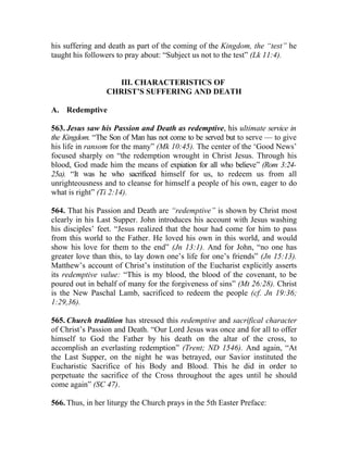 his suffering and death as part of the coming of the Kingdom, the “test” he
taught his followers to pray about: “Subject us not to the test” (Lk 11:4).


                   III. CHARACTERISTICS OF
                 CHRIST’S SUFFERING AND DEATH

A. Redemptive

563. Jesus saw his Passion and Death as redemptive, his ultimate service in
the Kingdom. “The Son of Man has not come to be served but to serve — to give
his life in ransom for the many” (Mk 10:45). The center of the ‘Good News’
focused sharply on “the redemption wrought in Christ Jesus. Through his
blood, God made him the means of expiation for all who believe” (Rom 3:24-
25a). “It was he who sacrificed himself for us, to redeem us from all
unrighteousness and to cleanse for himself a people of his own, eager to do
what is right” (Ti 2:14).

564. That his Passion and Death are “redemptive” is shown by Christ most
clearly in his Last Supper. John introduces his account with Jesus washing
his disciples’ feet. “Jesus realized that the hour had come for him to pass
from this world to the Father. He loved his own in this world, and would
show his love for them to the end” (Jn 13:1). And for John, “no one has
greater love than this, to lay down one’s life for one’s friends” (Jn 15:13).
Matthew’s account of Christ’s institution of the Eucharist explicitly asserts
its redemptive value: “This is my blood, the blood of the covenant, to be
poured out in behalf of many for the forgiveness of sins” (Mt 26:28). Christ
is the New Paschal Lamb, sacrificed to redeem the people (cf. Jn 19:36;
1:29,36).

565. Church tradition has stressed this redemptive and sacrifical character
of Christ’s Passion and Death. “Our Lord Jesus was once and for all to offer
himself to God the Father by his death on the altar of the cross, to
accomplish an everlasting redemption” (Trent; ND 1546). And again, “At
the Last Supper, on the night he was betrayed, our Savior instituted the
Eucharistic Sacrifice of his Body and Blood. This he did in order to
perpetuate the sacrifice of the Cross throughout the ages until he should
come again” (SC 47).

566. Thus, in her liturgy the Church prays in the 5th Easter Preface:
 
