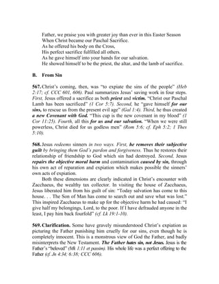 Father, we praise you with greater joy than ever in this Easter Season
     When Christ became our Paschal Sacrifice.
     As he offered his body on the Cross,
     His perfect sacrifice fulfilled all others.
     As he gave himself into your hands for our salvation.
     He showed himself to be the priest, the altar, and the lamb of sacrifice.

B.   From Sin

567. Christ’s coming, then, was “to expiate the sins of the people” (Heb
2:17; cf. CCC 601, 606). Paul summarizes Jesus’ saving work in four steps.
First, Jesus offered a sacrifice as both priest and victim. “Christ our Paschal
Lamb has been sacrificed” (1 Cor 5:7). Second, he “gave himself for our
sins, to rescue us from the present evil age” (Gal 1:4). Third, he thus created
a new Covenant with God. “This cup is the new covenant in my blood” (1
Cor 11:25). Fourth, all this for us and our salvation. “When we were still
powerless, Christ died for us godless men” (Rom 5:6; cf. Eph 5:2; 1 Thes
5:10).

568. Jesus redeems sinners in two ways. First, he removes their subjective
guilt by bringing them God’s pardon and forgiveness. Thus he restores their
relationship of friendship to God which sin had destroyed. Second, Jesus
repairs the objective moral harm and contamination caused by sin, through
his own act of reparation and expiation which makes possible the sinners’
own acts of expiation.
      Both these dimensions are clearly indicated in Christ’s encounter with
Zacchaeus, the wealthy tax collector. In visiting the house of Zacchaeus,
Jesus liberated him from his guilt of sin: “Today salvation has come to this
house. . . The Son of Man has come to search out and save what was lost.”
This inspired Zacchaeus to make up for the objective harm he had caused: “I
give half my belongings, Lord, to the poor. If I have defrauded anyone in the
least, I pay him back fourfold” (cf. Lk 19:1-10).

569. Clarification. Some have gravely misunderstood Christ’s expiation as
picturing the Father punishing him cruelly for our sins, even though he is
completely innocent. This is a monstrous view of God the Father, and badly
misinterprets the New Testament. The Father hates sin, not Jesus. Jesus is the
Father’s “beloved” (Mk 1:11 et passim). His whole life was a perfect offering to the
Father (cf. Jn 4:34; 6:38; CCC 606).
 