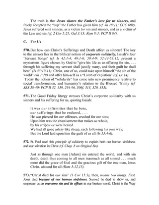 The truth is that Jesus shares the Father’s love for us sinners, and
freely accepted the “cup” the Father has given him (cf. Jn 18:11; CCC 609).
Jesus suffered with sinners, as a victim for sin and sinners, and as a victim of
the Law and sin (cf. 2 Cor 5:21; Gal 3:13; Rom 8:3; PCP II 84).

C. For Us

570. But how can Christ’s Sufferings and Death affect us sinners? The key
to the answer lies in the biblical notion of corporate solidarity. Isaiah’s four
‘Servant Songs’ (cf. Is 42:1-4; 49:1-6; 50:4-9; 52:13-53:12) present a
mysterious figure chosen by God to “give his life as an offering for sin, . . .
through his suffering my servant shall justify many, and their guilt he shall
bear” (Is 53:10-11). Christ, one of us, could take upon himself “the sin of the
world” (Jn 1:29) and offer him-self as a “Lamb of expiation” (cf. Lv 14).
 Today the notion of “solidarity” has come into new prominence relative to
social transformation, and humanity’s relation to the Blessed Trinity (cf.
SRS 38-40; PCP II 32, 139, 294-96, 306f, 313, 320, 353).

571. The Good Friday liturgy stresses Christ’s corporate solidarity with us
sinners and his suffering for us, quoting Isaiah:

     It was our infirmities that he bore,
     our sufferings that he endured, . . .
     He was pierced for our offenses, crushed for our sins;
     Upon him was the chastisement that makes us whole,
     by his stripes we were healed.
     We had all gone astray like sheep, each following his own way;
     But the Lord laid upon him the guilt of us all (Is 53:4-6).

572. St. Paul used this principle of solidarity to explain both our human sinfulness
and our salvation in Christ (cf. Chap. 8 on Original Sin).

     Just as through one man [Adam] sin entered the world, and with sin
     death, death thus coming to all men inasmuch as all sinned . . . much
     more did the grace of God and the gracious gift of the one man, Jesus
     Christ, abound for all (Rom 5:12,15).

573. “Christ died for our sins” (1 Cor 15:3), then, means two things. First,
Jesus died because of our human sinfulness. Second, he died to show us, and
empower us, to overcome sin and its effects in our broken world. Christ is the Way
 