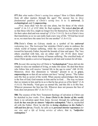 577. But what makes Christ’s saving love unique? How is Christ different
from all other martyrs through the ages? The answer lies in three
fundamental qualities of Christ’s saving love. It is: 1) universal, 2)
eschatological, and 3) empowering.
      First, Jesus died “not for our sins alone, but for those of the whole
world” (1 Jn 2:2; cf. CCC 604). St. Paul explains: “He indeed died for all,
so that those who live, might no longer live for themselves, but for him who
for their sakes died and was raised up” (2 Cor 5:14-15). So it is Christ’s love
that transforms us so we can really lead a new way of life. “If God has loved
us so, we must have the same love for one another” (1 Jn 4:11).

578. Christ’s Cross on Calvary stands as a symbol of his universal
redeeming love. The horizontal bar stretches Christ’s arms to embrace the
whole world of human suffering, while the vertical column points him
toward his heavenly Father, beyond the bounds of time and space. The “two
others crucified with him, one on either side” (Jn 19:18) show Jesus’
solidarity with the whole history of human suffering. The crucified body of
Jesus Christ speaks a universal language to all men and women for all time.

579. Second, this saving love of Christ is “eschatological.” Jesus did not die
simply to raise our standard of living, or make life easier. He died that those
who follow him will receive “eternal life in the age to come” (Mk 10:30).
Moreover, third, this dimension is “already” present in us in grace,
empowering us so that all our actions can have “saving” power. “The Father
sent His Son as savior of the world. When anyone acknowledges that Jesus
is the Son of God, God remains in him and he in God. . . The way we know
that we remain in him and he in us is that he has given us of his Spirit” (1 Jn
4:14,13). Put briefly, “God gave us eternal life, and this life is in His Son.
Whoever possesses the Son has life. Whoever does not possess the Son of
God, does not possess life” (1 Jn 5:11-12).

580. The essence of the New Testament theology of salvation in Christ can
be sketched in four truths. First, Jesus Christ is the Savior of the world;
there is no salvation apart from Jesus. Second, through his sufferings and
death he has won for us sinners “objective redemption,” that is, reconciled
all with the Father. Third, he did this in loving obedience to his Father’s
will and love for us. Finally, he calls us to personal interior repentance for
our sins and a life of loving service of others, that is, “subjective
redemption.”
 