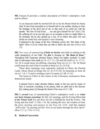 581. Vatican II provides a similar description of Christ’s redemptive work
and its effects:

     As an innocent lamb he merited life for us by his blood which he freely
     shed. In him God reconciled us to himself and to one another, freeing us from
     the bondage of the devil and of sin, so that each of us could say with the
     apostle: “the Son of God loved . . . me and gave himself for me” (Gal 2:20).
     By suffering for us he not only gave us an example so that we might follow in
     his footsteps, but he also opened up a way. If we follow this path, life and
     death are made holy and acquire a new meaning.
     Conformed to the image of the Son, Christians receive the “first fruits of the
     Spirit” (Rom 8:23) by which they are able to follow the new law of love (GS
     22).

582. Two ways of summarizing Christ as Savior also help in relating to the
wider perspectives of our Faith. The first is focusing on “the blood of Jesus.”
Throughout Old Testament salvation history, blood was highly symbolic. It could
refer to deliverance from death (cf. Ex 12:7, 13, 22f) and life itself (cf. Lv 17:11-
14). Or it could mean sin-offering, cleansing from sin (cf. Lv. 16). Or blood
could mean the seal of the Covenant at Sinai (cf. Ex 24:6-8).
      These three meanings were supremely realized in Christ, the Paschal
Lamb, whose blood a) brings life (cf. Jn 6:53-56), b) cleansing us from all
sin (cf. 1 Jn 1:7) and c) creating a new Covenant (cf. Mk 14:24).
      The hymn to Christ in the Letters to the Colossians summarizes these
dimensions neatly:

     It pleased God to make absolute fullness reside in him [a], and by means of
     him, to reconcile everything in his person, both on earth and in the heavens
     [b], making peace [c] through the blood of his cross (Col 1:19f)

583. A second way of summarizing Christ’s redemptive work is to relate
our basic human yearnings for life, for meaning, and for loving fellowship
to the Triune God. For our drive for life is fulfilled by God the Father, “the
living and true God” (1 Thes 1:9). By sending His Son, the wisdom of God,
He gives meaning and purpose to our lives (Jn 14:6). And this inspires
“fellowship” by pouring out His “love in our hearts through the Holy Spirit”
(Rom 5:5; cf. 2 Cor 13:13).

B.   Radical Conversion
 