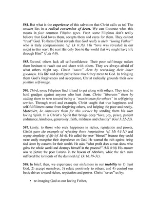 584. But what is the experience of this salvation that Christ calls us to? The
answer lies in a radical conversion of heart. We can illustrate what this
means in four common Filipino types. First, some Filipinos don’t really
believe that God loves them, accepts them and cares for them. They cannot
“trust” God. To them Christ reveals that God really is their “loving Father”
who is truly compassionate (cf. Lk 6:36). His “love was revealed in our
midst in this way: He sent His only Son to the world that we might have life
through Him” (1 Jn 4:9).

585. Second, others lack all self-confidence. Their poor self-image makes
them hesitant to reach out and share with others. They are always afraid of
what others might say. Christ “saves” them by revea-ling their inner
goodness. His life and death prove how much they mean to God. In bringing
them God’s forgiveness and acceptance, Christ radically grounds their new
positive self-image.

586. Third, some Filipinos find it hard to get along with others. They tend to
hold grudges against anyone who hurt them. Christ “liberates” them by
calling them to turn toward being a “man/woman-for-others” in self-giving
service. Through word and example, Christ taught that true happiness and
self-fulfillment come from forgiving others, and helping the poor and needy.
Moreover, he empowers them for this service by sending them his own
loving Spirit. It is Christ’s Spirit that brings deep “love, joy, peace, patient
endurance, kindness, generosity, faith, mildness and chastity” (Gal 5:22-23).

587. Lastly, to those who seek happiness in riches, reputation and power,
Christ gave the example of rejecting these temptations (cf. Mt 4:1-11) and
urging simplicity of life (cf. Mt 6). He called the poor “blessed” because they could
more easily recognize their dependence on God. He warned the rich against being
tied down by concern for their wealth. He asks: “what profit does a man show who
gains the whole world and destroys himself in the process?” (Mk 8:36) His answer
was to picture the poor Lazarus in the bosom of Abraham, while the rich man
suffered the torments of the damned (cf. Lk 16:19-31).

588. In brief, then, we experience our sinfulness in our inability to 1) trust
God, 2) accept ourselves, 3) relate positively to others, and 4) control our
basic drives toward riches, reputation and power. Christ “saves” us by:

     • re-imaging God as our loving Father,
 