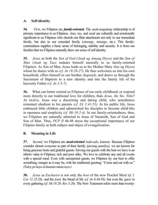 A.    Self-identity

34.      First, we Filipinos are family-oriented. The anak-magulang relationship is of
primary importance to us Filipinos. Ama, ina, and anak are culturally and emotionally
significant to us Filipinos who cherish our filial attachment not only to our immediate
family, but also to our extended family (ninongs, ninangs, etc.). This family-
centeredness supplies a basic sense of belonging, stability and security. It is from our
families that we Filipinos naturally draw our sense of self-identity.

35. Jesus as both the Son of God (Anak ng Amang Diyos) and the Son of
Man (Anak ng Tao) endears himself naturally to us family-oriented
Filipinos. As Son of Man, Jesus leads us to his Mother Mary (Ina ng Diyos)
whom he shares with us (cf. Jn 19:26-27). He thus welcomes us into his own
household, offers himself as our brother (kapatid), and draws us through the
Sacrament of Baptism to a new identity and into the family life of his
heavenly Father (cf. Jn 3:5-7).

36. What can better remind us Filipinos of our early childhood, or respond
more directly to our traditional love for children, than Jesus, the Sto. Niño?
At twelve, Jesus was a discerning and daring child, who nonetheless
remained obedient to his parents (cf. Lk 2:41-51). In his public life, Jesus
embraced little children and admonished his disciples to become child-like
in openness and simplicity (cf. Mt 18:2-4). In our family-orientedness, then,
we Filipinos are naturally attracted to Jesus of Nazareth, Son of God and
Son of Man. Thus, PCP II 46-48 stress the exceptional importance of our
Filipino family as both subject and object of evangelization.

B.    Meaning in Life

37. Second, we Filipinos are meal-oriented (salu-salo, kainan). Because Filipinos
consider almost everyone as part of their family (parang pamilya), we are known for
being gracious hosts and grateful guests. Serving our guests with the best we have is an
inborn value to Filipinos, rich and poor alike. We love to celebrate any and all events
with a special meal. Even with unexpected guests, we Filipinos try our best to offer
something, meager as it may be, with the traditional greeting: “Come and eat with us.”
(Tuloy po kayo at kumain muna tayo.)

38. Jesus as Eucharist is not only the host of the new Paschal Meal (cf. 1
Cor 11:23-26), and the food, the bread of life (cf. Jn 6:48-58), but even the guest in
every gathering (cf. Mt 18:20; Rev 3:20). The New Testament refers more than twenty-
 