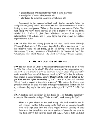 • grounding our own inalienable self-worth in God, as well as
    • the dignity of every other person; and
    • clarifying the authentic hierarchy of values in life.

      Jesus could do this because he lived totally for his heavenly Father, in
complete self-giving service for others. He was the “Sacrament” of God’s
loving presence and power. “Whoever has seen me has seen the Father,” he
told Philip (Jn 14:9). Christ showed us what it means to be: 1) free from
servile fear of God, 2) free from self-doubt, 3) free from negative
relationships with others, and 4) free from our own greed for riches,
reputation and power.

589. But how does this saving power of the “free” Jesus touch ordinary
Filipino Catholics today? The answer is multiplex. Christ comes to us: 1) in
his inspired Word of the Bible, 2) in his saving symbolic acts, the
Sacraments, 3) in the community of his disciples, the “People of God,” the
Church; and most of all, 4) in his Holy Spirit, indwelling within us in grace.


                V. CHRIST’S DESCENT TO THE DEAD

590. The last action of Christ’s Passion and Death proclaimed in the Creed
is: “He descended to the dead.” The first meaning of this expression may
simply be a confirmation of “died and was buried.” Christ truly and fully
underwent the final test of all humans, death (cf. CCC 632). But the scriptural
basis implies a second meaning, namely, Christ’s salvific work on behalf of the
just who had died before his coming (cf. CCC 633). In 1 Peter we read that
Christ “went to preach to the spirits in prison.” “The reason the Gospel was
preached even to the dead was that, although condemned in the flesh in the
eyes of men, they might live in the spirit in the eyes of God” (1 Pt 3:19; 4:6
).

591. A reading from the liturgy of the Hours on Holy Saturday beautifully
expresses this second meaning of Christ’s salvific work among the dead:

    There is a great silence on the earth today. The earth trembled and is
    still because God has fallen asleep in the flesh and he has raised up all
    who have slept ever since the world began. Greatly desiring to visit
    those who live in darkness and in the shadow of death, he has gone to
    free from sorrow the captives Adam and Eve, he who is both God and
 